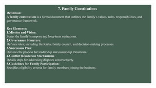 7. Family Constitutions
Definition:
A family constitution is a formal document that outlines the family’s values, roles, responsibilities, and
governance framework.
Key Elements:
1.Mission and Vision:
States the family’s purpose and long-term aspirations.
2.Governance Structure:
Defines roles, including the Karta, family council, and decision-making processes.
3.Succession Plan:
Outlines the process for leadership and ownership transitions.
4.Conflict Resolution Mechanisms:
Details steps for addressing disputes constructively.
5.Guidelines for Family Participation:
Specifies eligibility criteria for family members joining the business.
 