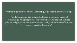 “Family Employment Policy, Ownership, and Family Policy Making”
‘Family businesses face unique challenges in balancing personal
relationships with professional responsibilities. Crafting well-defined
policies and governance structures ensures clarity, minimizes conflicts, and
supports sustainable growth.’
 