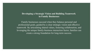 Developing a Strategic Vision and Building Teamwork
in Family Businesses
Family businesses succeed when they balance personal and
professional goals, guided by a clear strategic vision and effective
teamwork. By articulating shared values, fostering collaboration, and
leveraging the unique family-business interaction factor, families can
create a strong foundation for long-term success.
 
