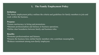 1. The Family Employment Policy
Definition:
The family employment policy outlines the criteria and guidelines for family members to join and
work within the business.
Purpose:
•Ensure meritocracy in hiring and promotions.
•Maintain professionalism and fairness in business operations.
•Define clear boundaries between family and business roles.
Benefits:
•Promotes professionalism and fairness.
•Ensures the business hires skilled family members who contribute meaningfully.
•Reduces resentment among non-family employees.
 