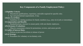 Key Components of a Family Employment Policy:
1.Eligibility Criteria:
1. Educational qualifications, experience, and skills required for specific roles.
2. Age and generational requirements, if any.
2.Entry-Level Roles:
1. Guidelines for starting positions for family members (e.g., entry-level jobs or internships).
3.Compensation and Benefits:
1. Standardized pay structure to ensure parity with non-family employees.
4.Performance Evaluations:
1. Objective assessment criteria for promotions, reviews, and career growth.
5.Conflict of Interest Rules:
1. Policies to prevent favoritism or misuse of power.
6.Exit Strategy:
1. Procedures for voluntary or involuntary exits.
 