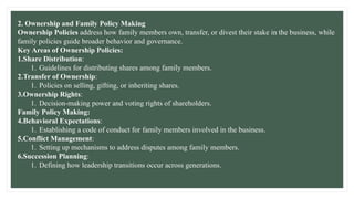 2. Ownership and Family Policy Making
Ownership Policies address how family members own, transfer, or divest their stake in the business, while
family policies guide broader behavior and governance.
Key Areas of Ownership Policies:
1.Share Distribution:
1. Guidelines for distributing shares among family members.
2.Transfer of Ownership:
1. Policies on selling, gifting, or inheriting shares.
3.Ownership Rights:
1. Decision-making power and voting rights of shareholders.
Family Policy Making:
4.Behavioral Expectations:
1. Establishing a code of conduct for family members involved in the business.
5.Conflict Management:
1. Setting up mechanisms to address disputes among family members.
6.Succession Planning:
1. Defining how leadership transitions occur across generations.
 