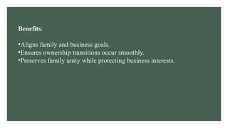 Benefits:
•Aligns family and business goals.
•Ensures ownership transitions occur smoothly.
•Preserves family unity while protecting business interests.
 
