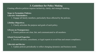 3. Guidelines for Policy Making
Creating effective policies requires inclusivity, clarity, and strategic thinking.
Steps to Formulate Policies:
1.Involve Stakeholders:
1. Engage all family members, particularly those affected by the policies.
2.Define Objectives:
1. Clearly articulate the purpose and goals of each policy.
3.Focus on Transparency:
1. Ensure policies are clear, fair, and communicated to all members.
4.Seek External Expertise:
1. Involve advisors, consultants, or legal experts to avoid bias and ensure compliance.
5.Revisit and Revise:
1. Update policies periodically to reflect changing dynamics and business needs.
 