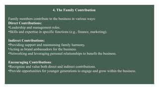 4. The Family Contribution
Family members contribute to the business in various ways:
Direct Contributions:
•Leadership and management roles.
•Skills and expertise in specific functions (e.g., finance, marketing).
Indirect Contributions:
•Providing support and maintaining family harmony.
•Acting as brand ambassadors for the business.
•Networking and leveraging personal relationships to benefit the business.
Encouraging Contributions:
•Recognize and value both direct and indirect contributions.
•Provide opportunities for younger generations to engage and grow within the business.
 