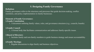 5. Designing Family Governance
Definition:
Family governance refers to the structures and processes that guide decision-making, conflict
resolution, and policy implementation in family businesses.
Elements of Family Governance:
1.Family Constitution:
1. A document outlining family values, roles, and governance structures (e.g., councils, boards).
2.Family Council:
1. A formal body that facilitates communication and addresses family-specific issues.
3.Board of Directors:
1. Includes family and non-family members to guide business strategy and ensure accountability.
4.Family Meetings:
1. Regular discussions to align family and business objectives.
 