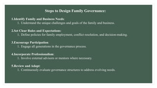 Steps to Design Family Governance:
1.Identify Family and Business Needs:
1. Understand the unique challenges and goals of the family and business.
2.Set Clear Rules and Expectations:
1. Define policies for family employment, conflict resolution, and decision-making.
3.Encourage Participation:
1. Engage all generations in the governance process.
4.Incorporate Professionalism:
1. Involve external advisors or mentors where necessary.
5.Review and Adapt:
1. Continuously evaluate governance structures to address evolving needs.
 