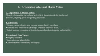 1. Articulating Values and Shared Vision
A. Importance of Shared Values:
Shared values define the cultural and ethical foundation of the family and
business, aligning goals and guiding decisions.
Key Benefits:
•Creates a sense of unity and purpose among family members.
•Helps resolve conflicts by offering a common reference point.
•Builds a strong reputation with stakeholders based on integrity and reliability.
Examples of Core Values:
•Integrity and trust.
•Innovation and adaptability.
•Commitment to community and legacy.
 
