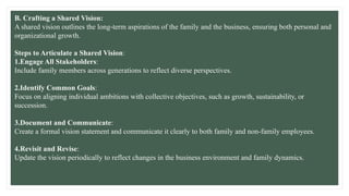 B. Crafting a Shared Vision:
A shared vision outlines the long-term aspirations of the family and the business, ensuring both personal and
organizational growth.
Steps to Articulate a Shared Vision:
1.Engage All Stakeholders:
Include family members across generations to reflect diverse perspectives.
2.Identify Common Goals:
Focus on aligning individual ambitions with collective objectives, such as growth, sustainability, or
succession.
3.Document and Communicate:
Create a formal vision statement and communicate it clearly to both family and non-family employees.
4.Revisit and Revise:
Update the vision periodically to reflect changes in the business environment and family dynamics.
 