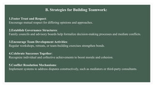 B. Strategies for Building Teamwork:
1.Foster Trust and Respect:
Encourage mutual respect for differing opinions and approaches.
2.Establish Governance Structures:
Family councils and advisory boards help formalize decision-making processes and mediate conflicts.
3.Encourage Team Development Activities:
Regular workshops, retreats, or team-building exercises strengthen bonds.
4.Celebrate Successes Together:
Recognize individual and collective achievements to boost morale and cohesion.
5.Conflict Resolution Mechanisms:
Implement systems to address disputes constructively, such as mediators or third-party consultants.
 