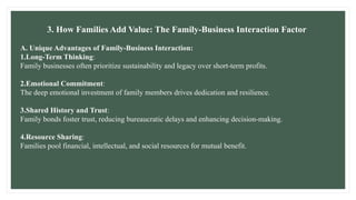 3. How Families Add Value: The Family-Business Interaction Factor
A. Unique Advantages of Family-Business Interaction:
1.Long-Term Thinking:
Family businesses often prioritize sustainability and legacy over short-term profits.
2.Emotional Commitment:
The deep emotional investment of family members drives dedication and resilience.
3.Shared History and Trust:
Family bonds foster trust, reducing bureaucratic delays and enhancing decision-making.
4.Resource Sharing:
Families pool financial, intellectual, and social resources for mutual benefit.
 