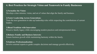 4. Best Practices for Strategic Vision and Teamwork in Family Businesses
1.Formalize the Vision:
Develop a clear mission, vision, and set of values that align the family and business.
2.Foster Leadership Across Generations:
Train the next generation to take up leadership roles while respecting the contributions of current
leaders.
3.Blend Tradition with Innovation:
Preserve family legacy while encouraging modern practices and entrepreneurial ideas.
4.Balance Family and Business Interests:
Ensure business growth while maintaining harmony within the family.
5.Embrace Professionalization:
Involve external experts to guide complex decisions and manage growth effectively.
 
