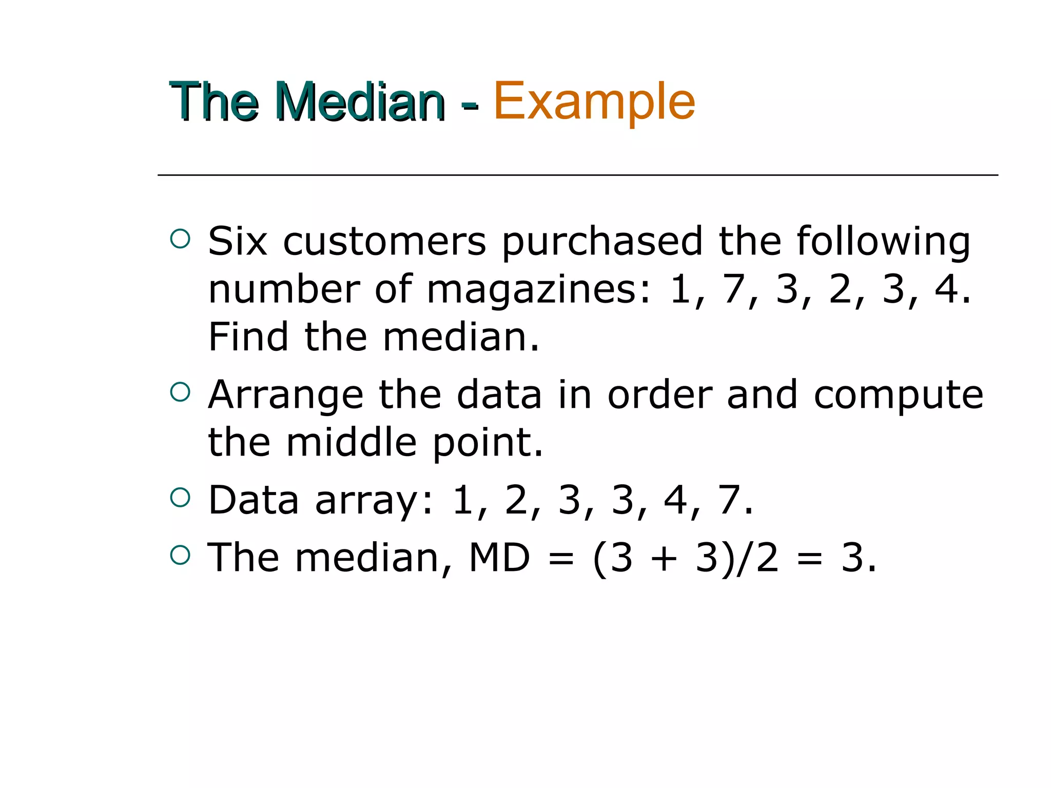 The Median -   Example   Six customers purchased the following number of magazines: 1, 7, 3, 2, 3, 4.  Find the median. Arrange the data in order and compute the middle point. Data array: 1, 2, 3, 3, 4, 7. The median, MD = (3 + 3)/2 = 3. 