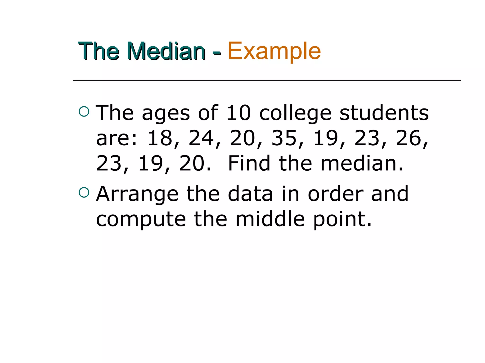 The Median -   Example  The ages of 10 college students are: 18, 24, 20, 35, 19, 23, 26, 23, 19, 20.  Find the median. Arrange the data in order and compute the middle point. 