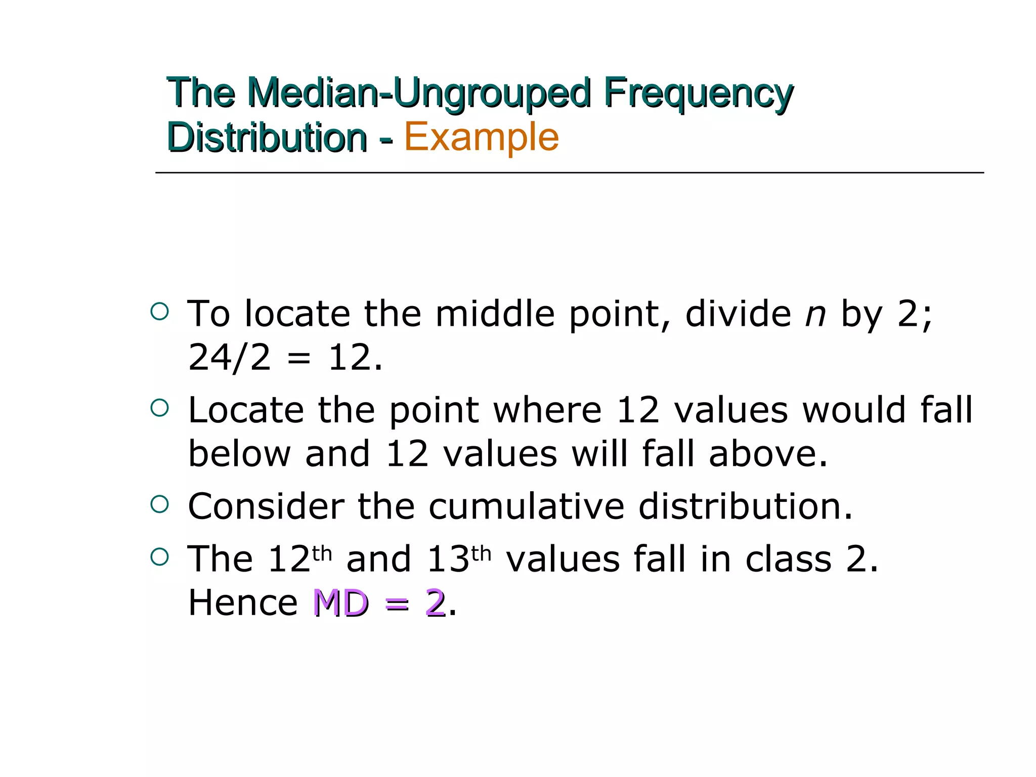 The Median-Ungrouped Frequency Distribution -   Example To locate the middle point, divide  n  by 2;  24/2 = 12.  Locate the point where 12 values would fall below and 12 values will fall above. Consider the cumulative distribution. The 12 th  and 13 th  values fall in class 2.  Hence  MD = 2 . 