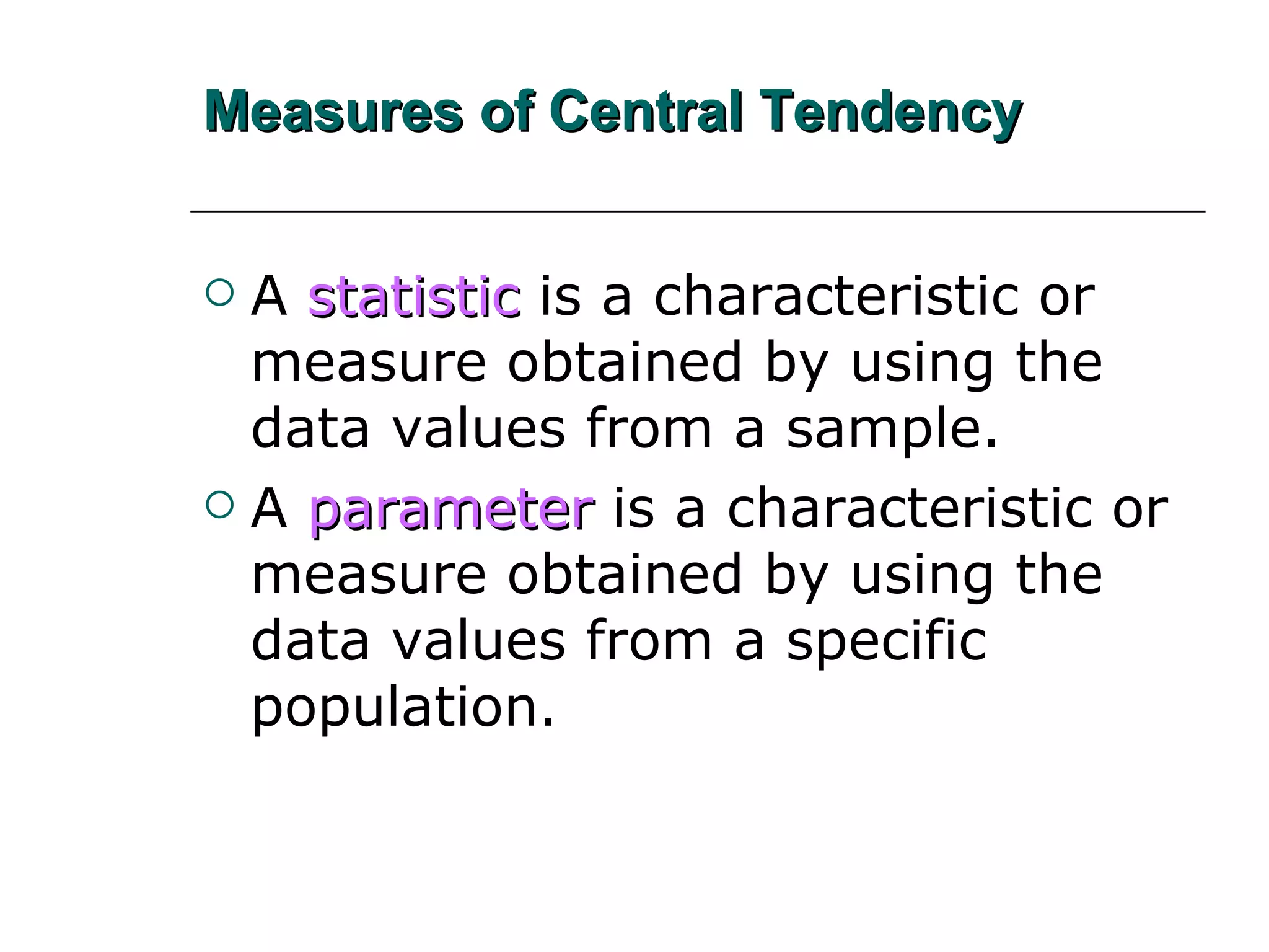 Measures of Central Tendency A   statistic   is a characteristic or measure obtained by using the data values from a sample. A   parameter   is a characteristic or measure obtained by using the data values from a specific population. 