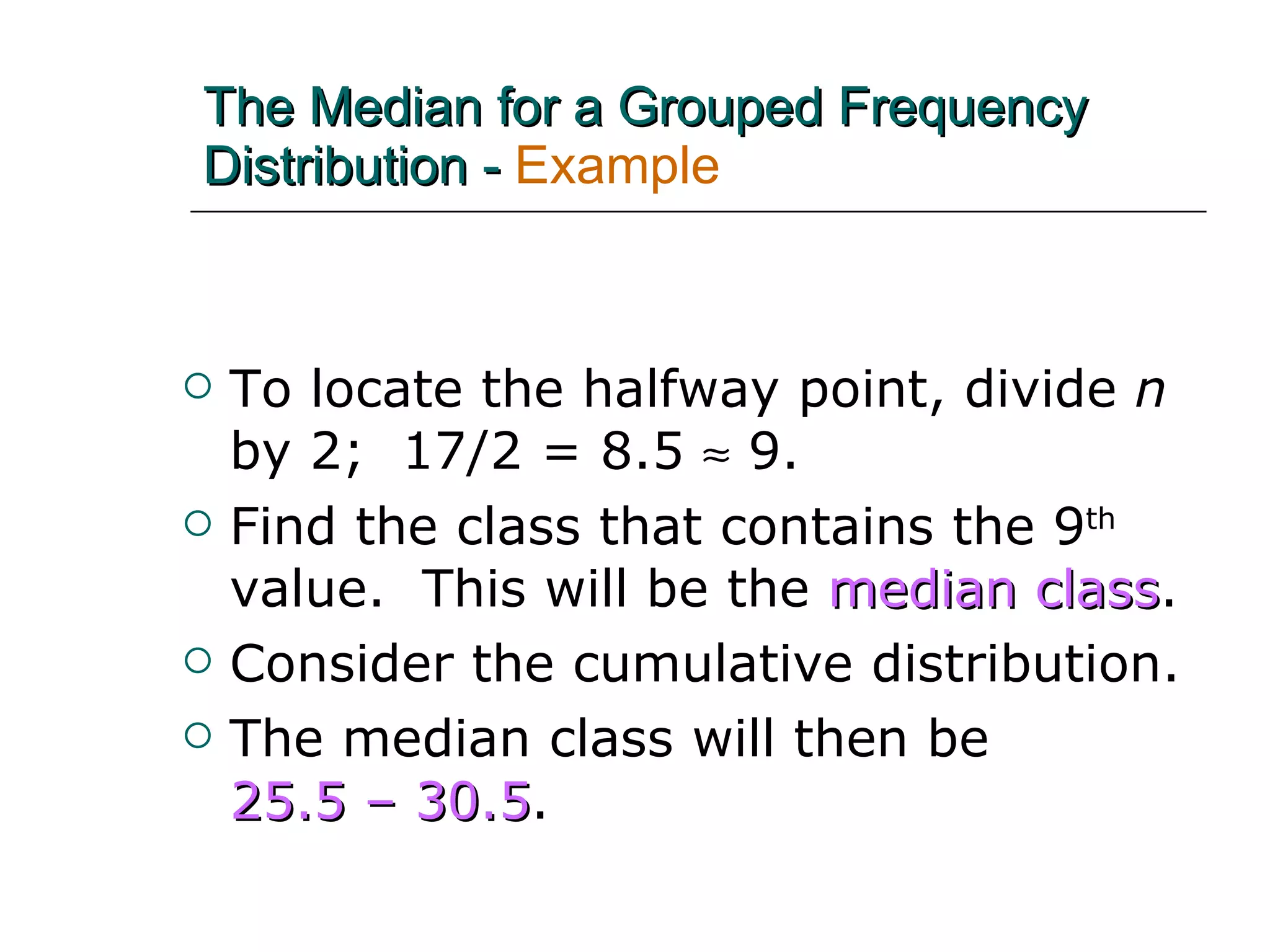 To locate the halfway point, divide  n  by 2;  17/2 = 8.5    9.  Find the class that contains the 9 th  value.  This will be the  median class . Consider the cumulative distribution. The median class will then be  25.5 – 30.5 . The Median for a Grouped Frequency Distribution -   Example 