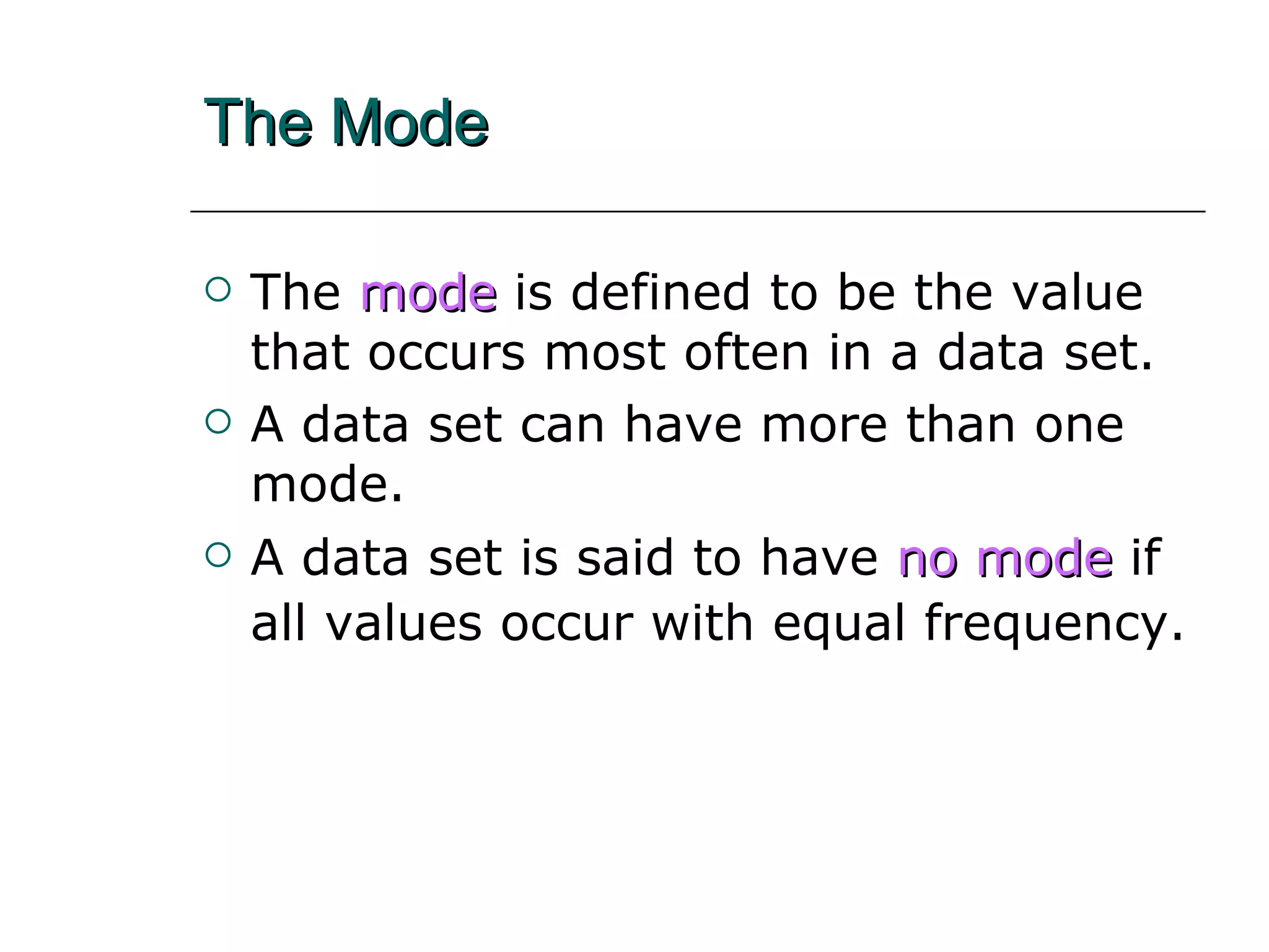 The Mode The   mode   is defined to be the value that occurs most often in a data set. A data set can have more than one mode. A data set is said to have  no mode  if all values occur with equal frequency.   
