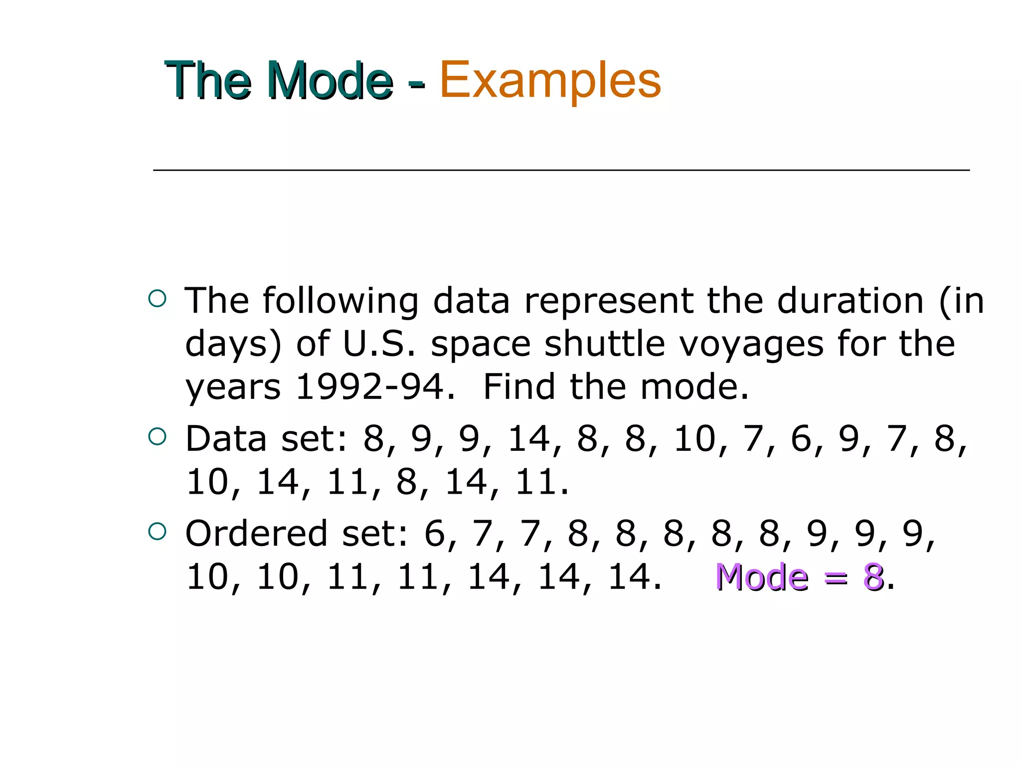 The Mode -   Examples The following data represent the duration (in days) of U.S. space shuttle voyages for the years 1992-94.  Find the mode. Data set: 8, 9, 9, 14, 8, 8, 10, 7, 6, 9, 7, 8, 10, 14, 11, 8, 14, 11.  Ordered set: 6, 7, 7, 8, 8, 8, 8, 8, 9, 9, 9, 10, 10, 11, 11, 14, 14, 14.   Mode = 8 . 