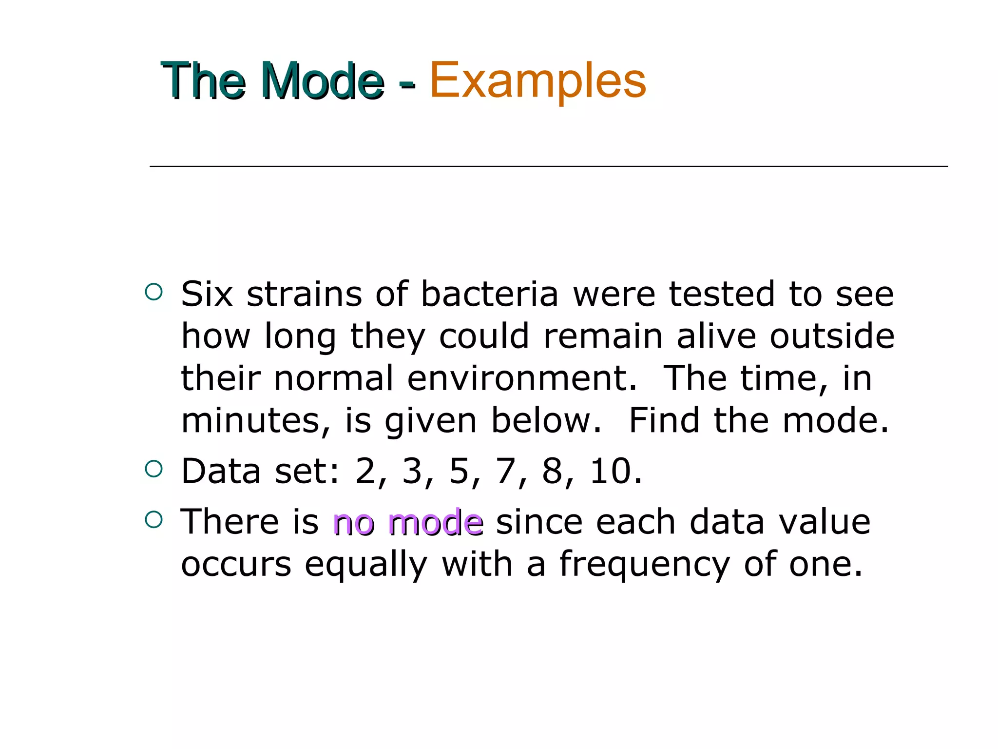 The Mode -   Examples Six strains of bacteria were tested to see how long they could remain alive outside their normal environment.  The time, in minutes, is given below.  Find the mode. Data set: 2, 3, 5, 7, 8, 10.  There is   no mode   since each data value occurs equally with a frequency of one. 