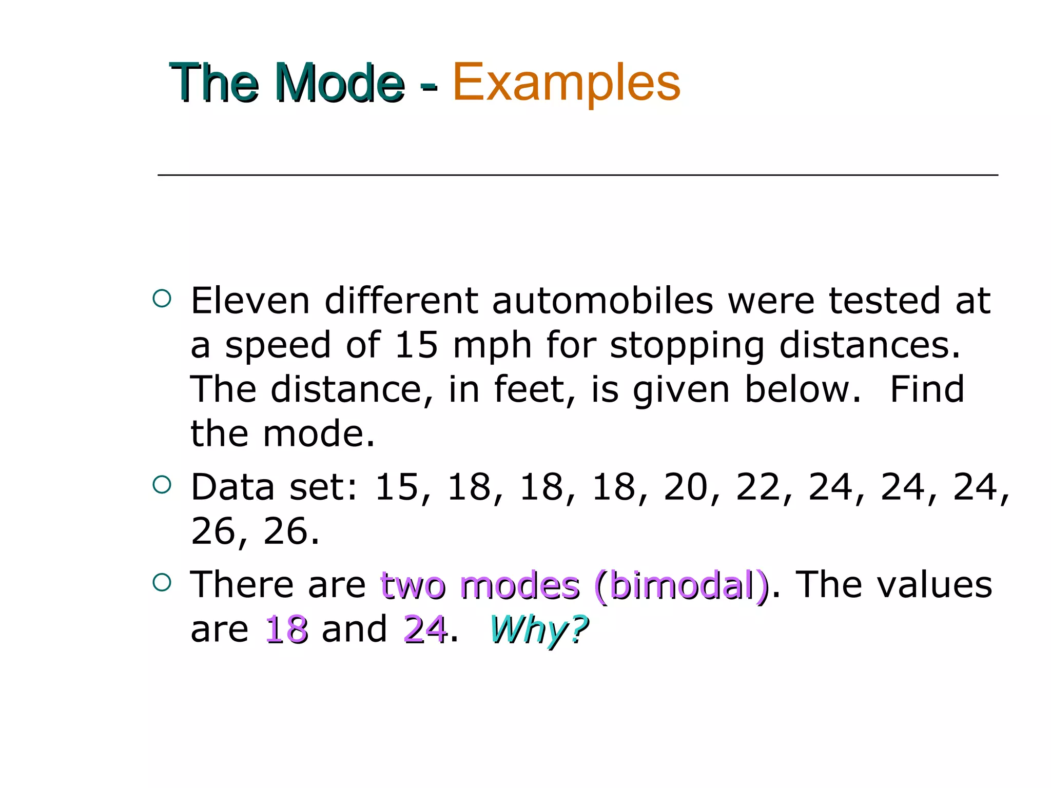 The Mode -   Examples Eleven different automobiles were tested at a speed of 15 mph for stopping distances.  The distance, in feet, is given below.  Find the mode. Data set: 15, 18, 18, 18, 20, 22, 24, 24, 24, 26, 26.  There are   two modes (bimodal) . The values are  18  and  24 .  Why? 