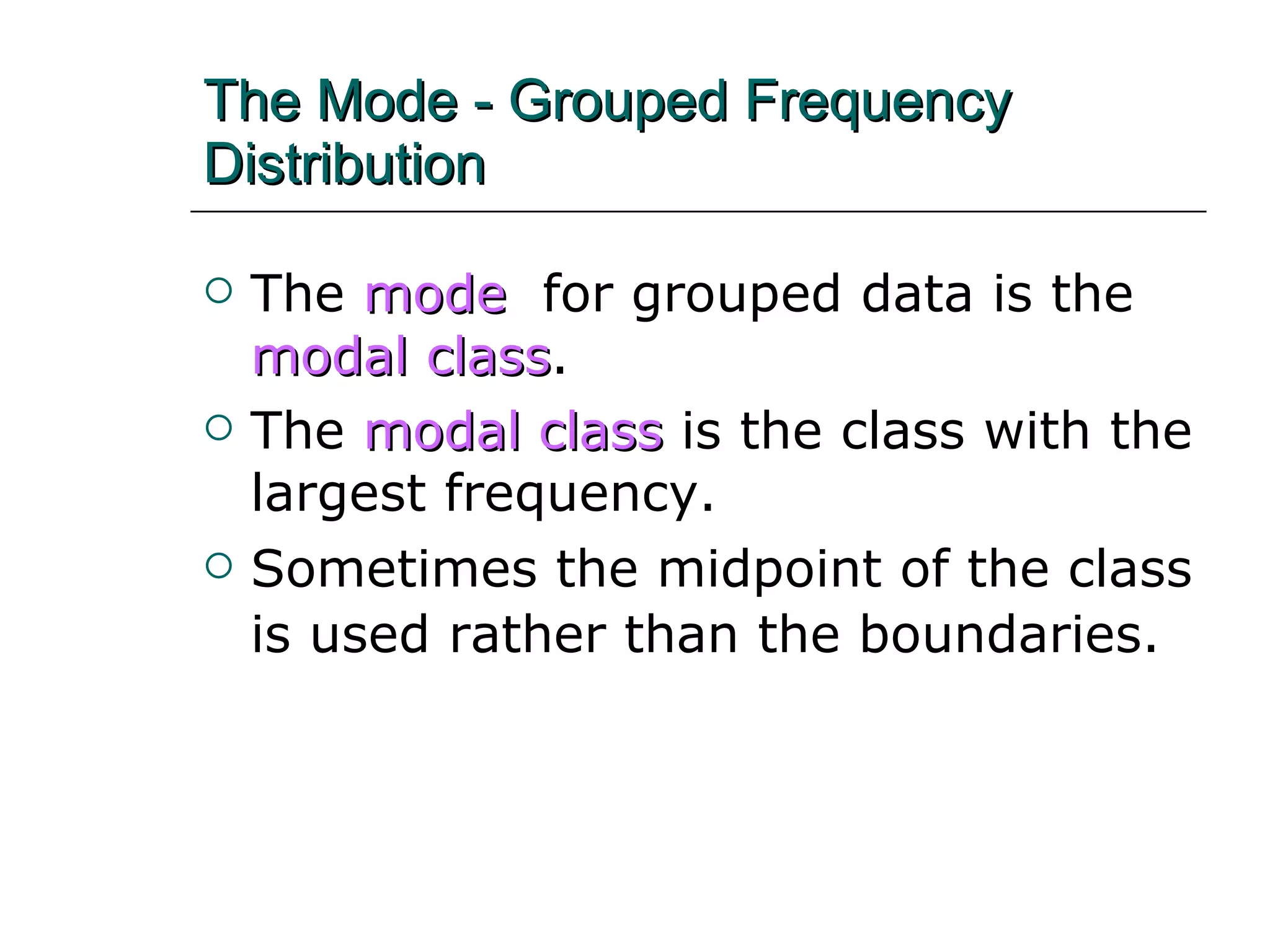 The Mode - Grouped Frequency  Distribution The   mode  for grouped data is the   modal class . The  modal class  is the class with the largest frequency. Sometimes the midpoint of the class is used rather than the boundaries.   