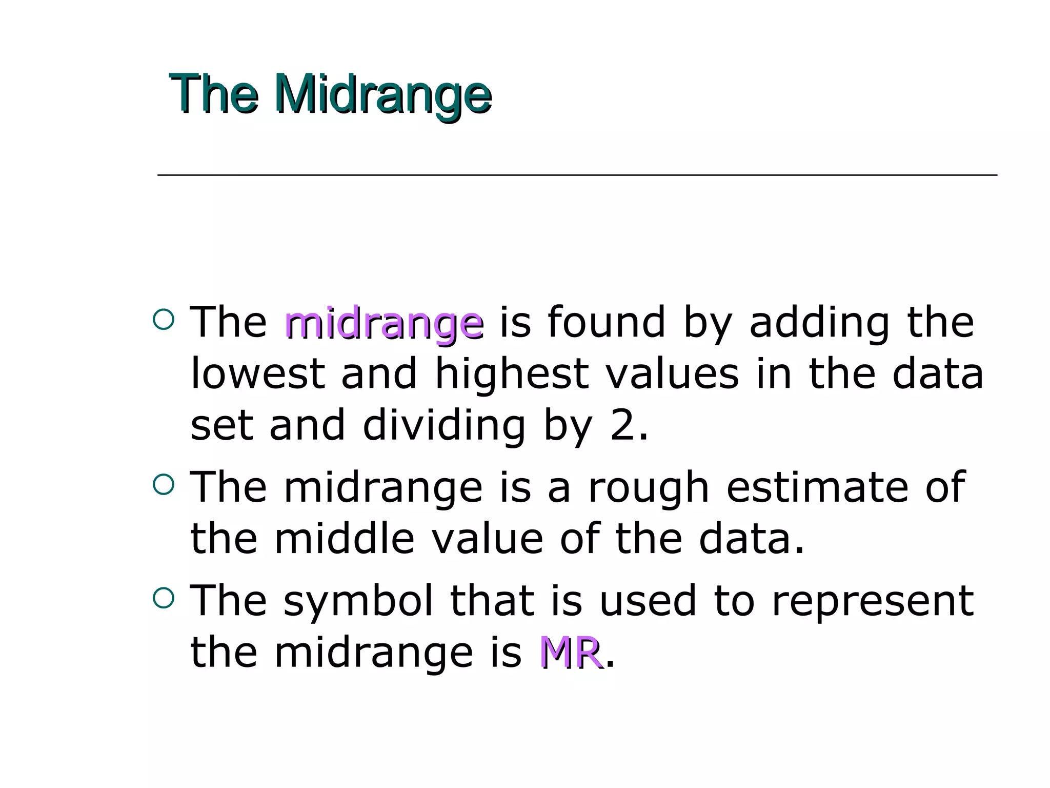 The Midrange The  midrange   is found by adding the lowest and highest values in the data set and dividing by 2. The midrange is a rough estimate of the middle value of the data. The symbol that is used to represent the midrange is   MR . 