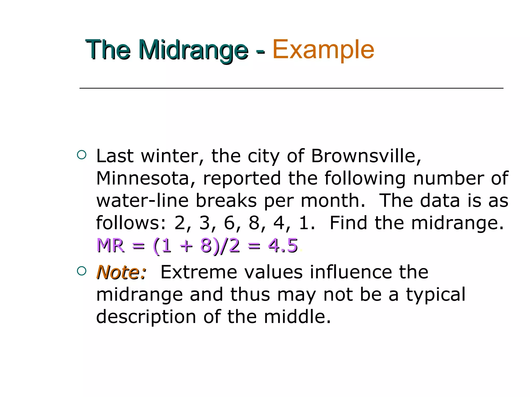 The Midrange -   Example Last winter, the city of Brownsville, Minnesota, reported the following number of water-line breaks per month.  The data is as follows: 2, 3, 6, 8, 4, 1.  Find the midrange.   MR = (1 + 8)/2 = 4.5 . Note:   Extreme values influence the midrange and thus may not be a typical description of the middle. 