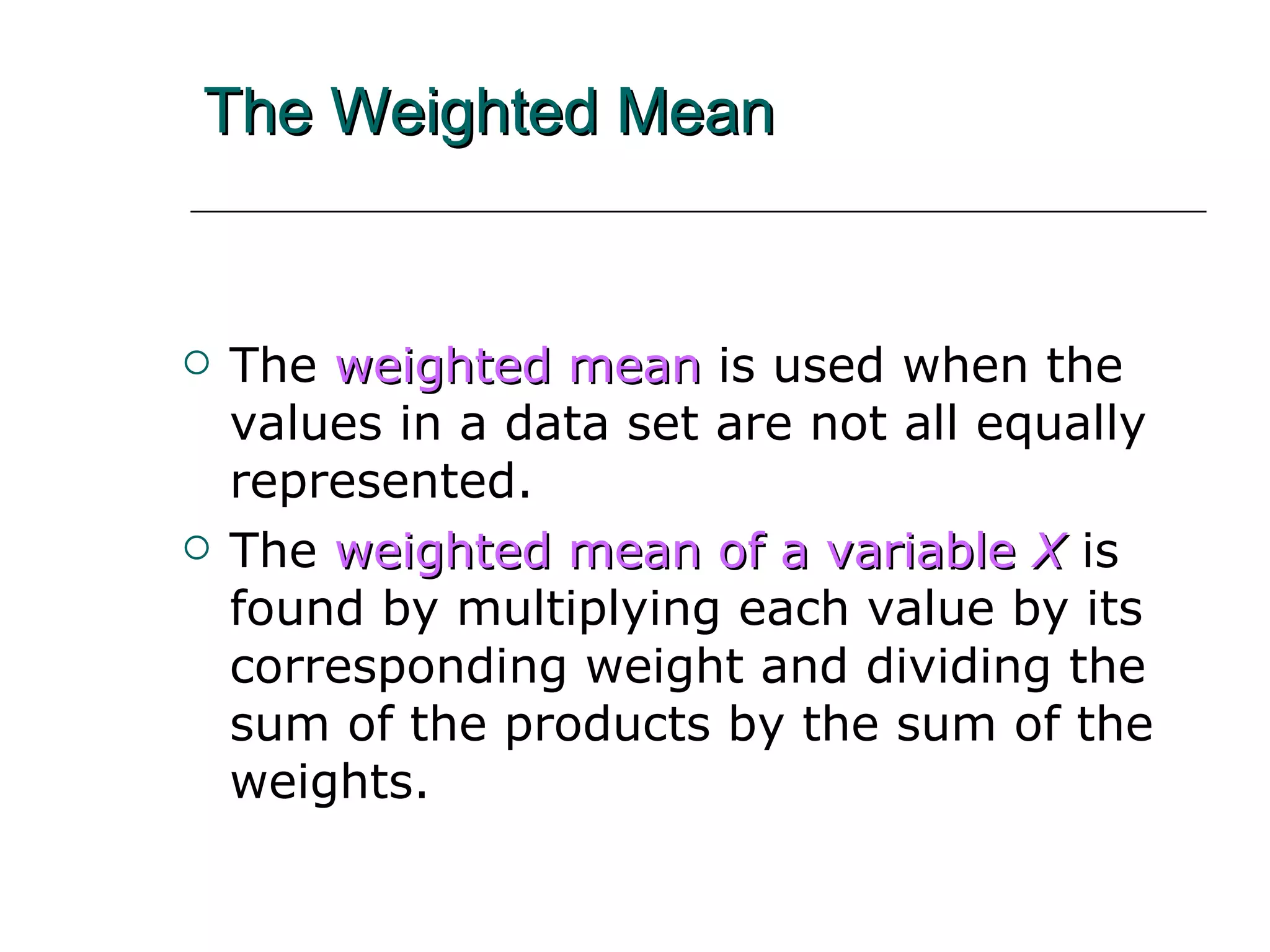 The Weighted Mean The   weighted mean   is used when the  values in a data set are not all equally represented. The   weighted mean   of a variable  X   is   found by multiplying each value by its corresponding weight and dividing the sum of the products by the sum of the weights. 