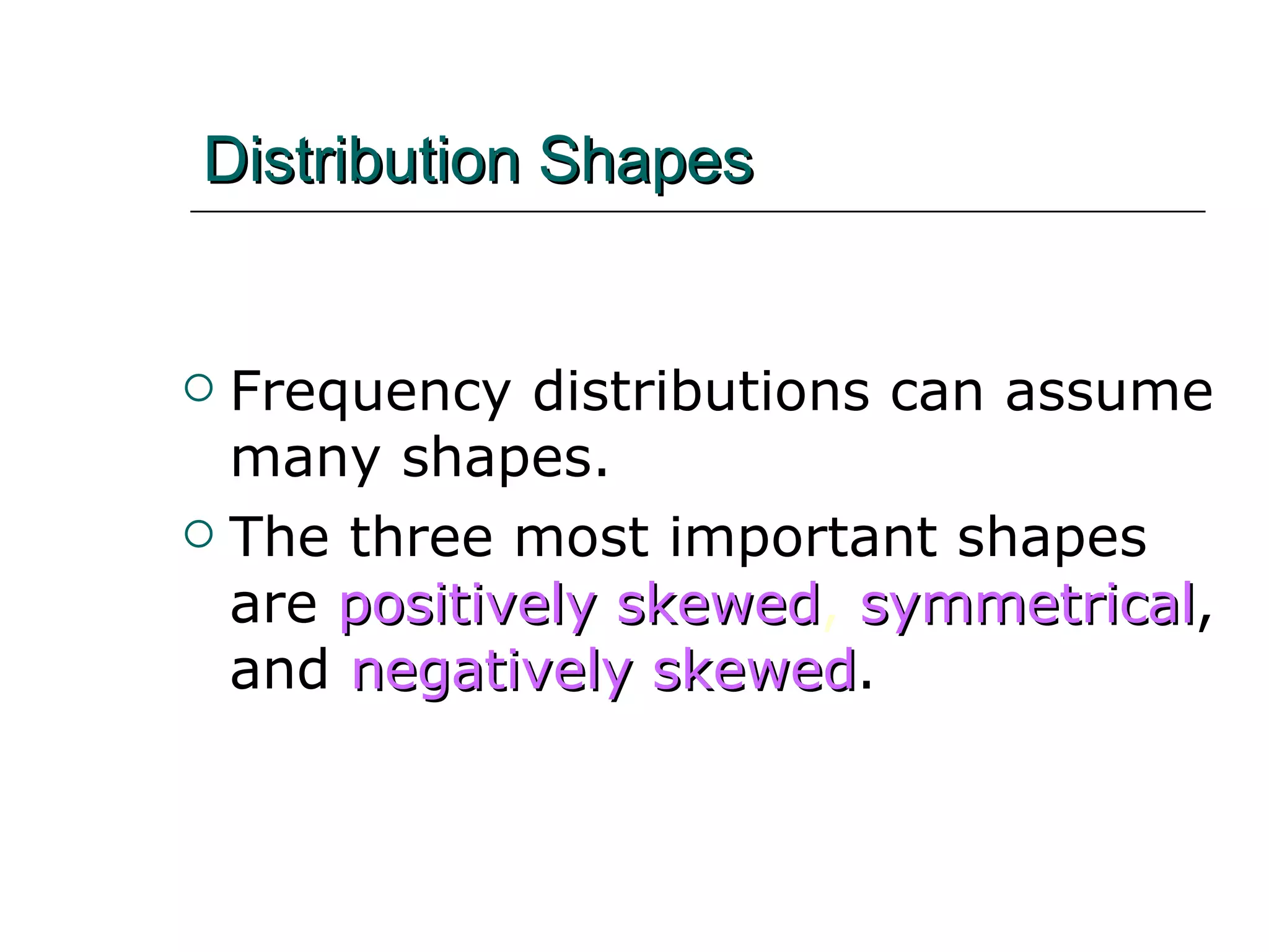 Distribution Shapes Frequency distributions can assume many shapes. The three most important shapes are   positively skewed ,  symmetrical , and   negatively skewed . 