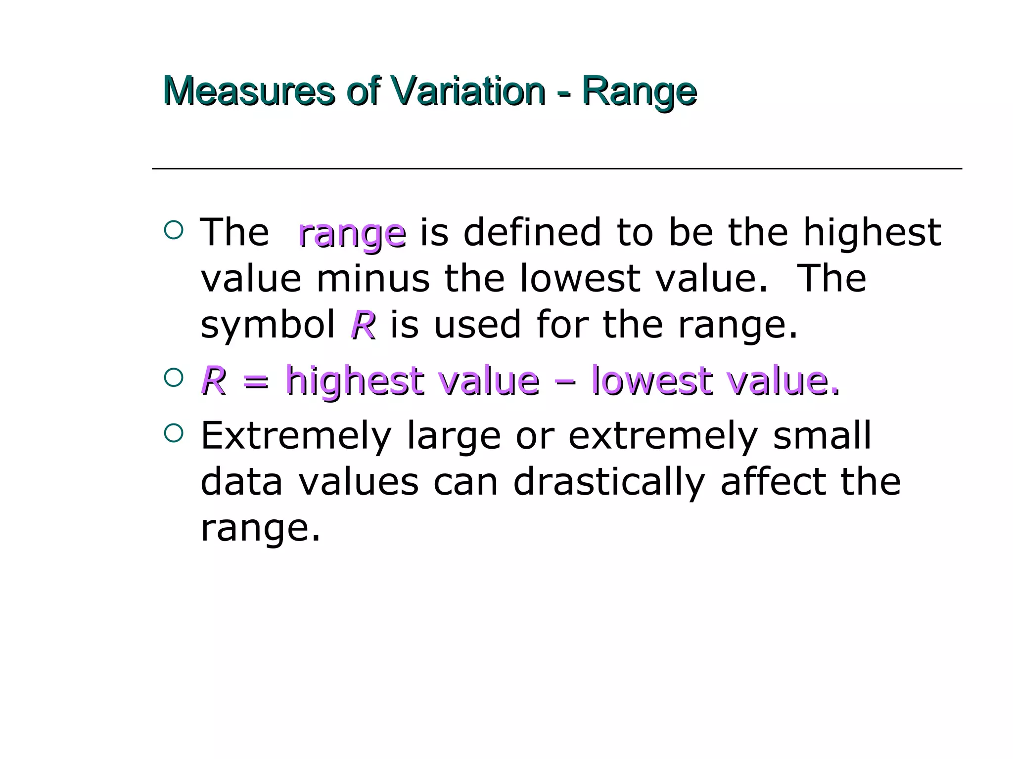 Measures of Variation - Range The   range   is defined to be the highest value minus the lowest value.  The symbol  R  is used for the range. R  = highest value – lowest value. Extremely large or extremely small data values can drastically affect the range. 