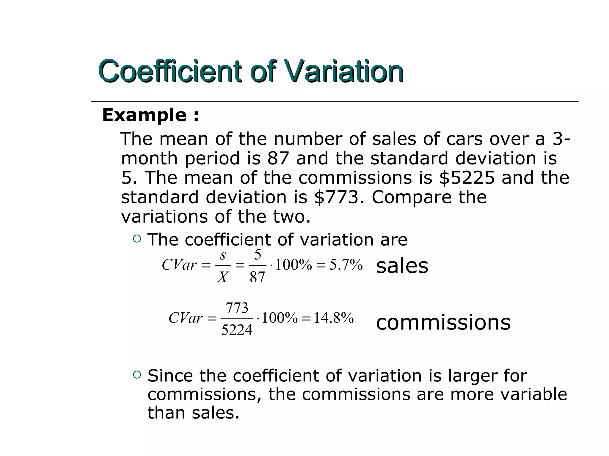 Example :  The mean of the number of sales of cars over a 3-month period is 87 and the standard deviation is 5. The mean of the commissions is $5225 and the standard deviation is $773. Compare the variations of the two. The coefficient of variation are sales commissions Since the coefficient of variation is larger for commissions, the commissions are more variable than sales. Coefficient of Variation 