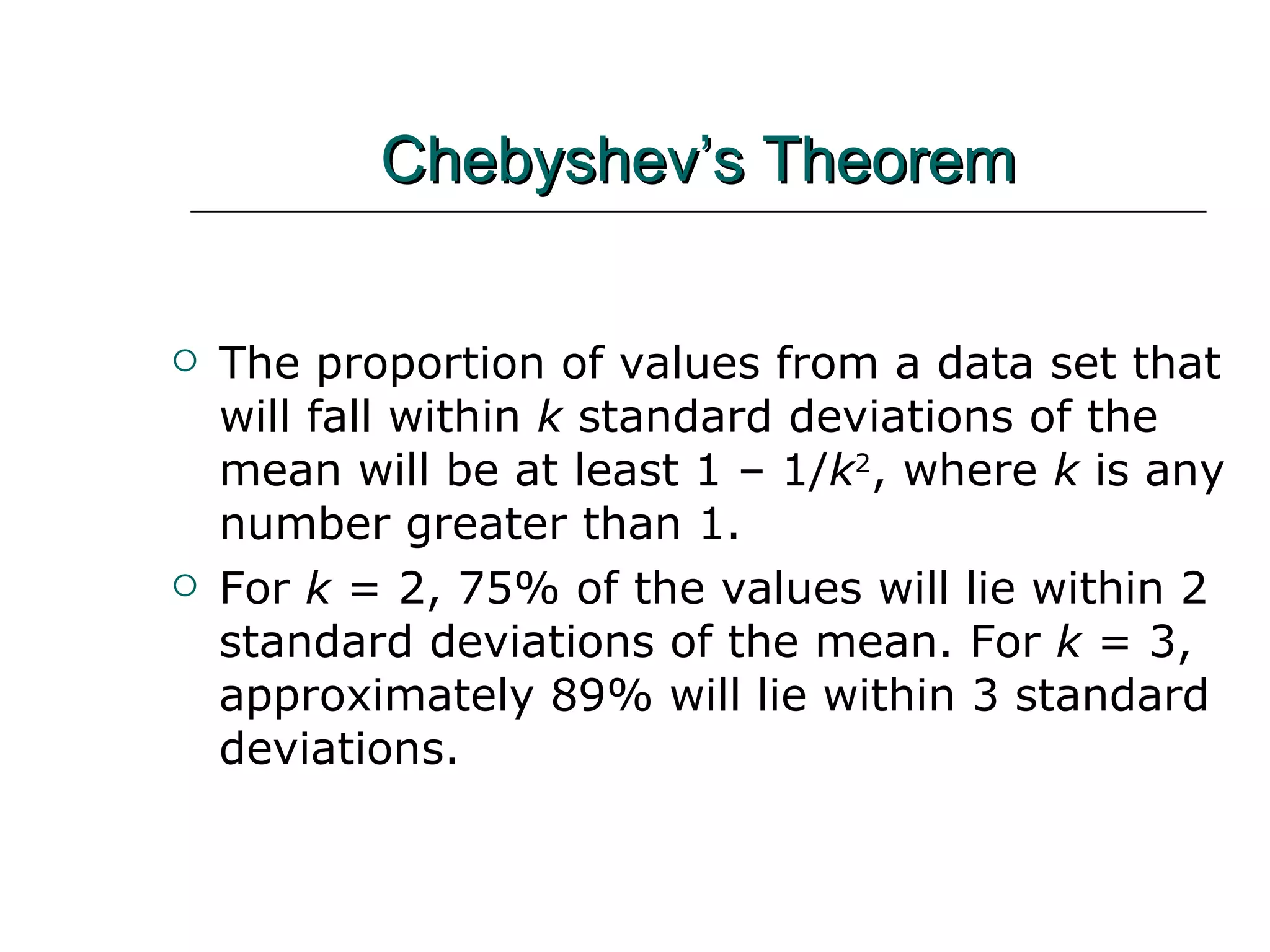 Chebyshev’s Theorem The proportion of values from a data set that will fall within  k  standard deviations of the mean will be at least 1 – 1/ k 2 , where  k  is any number greater than 1. For  k  = 2, 75% of the values will lie within 2 standard deviations of the mean. For  k  = 3, approximately 89% will lie within 3 standard deviations. 