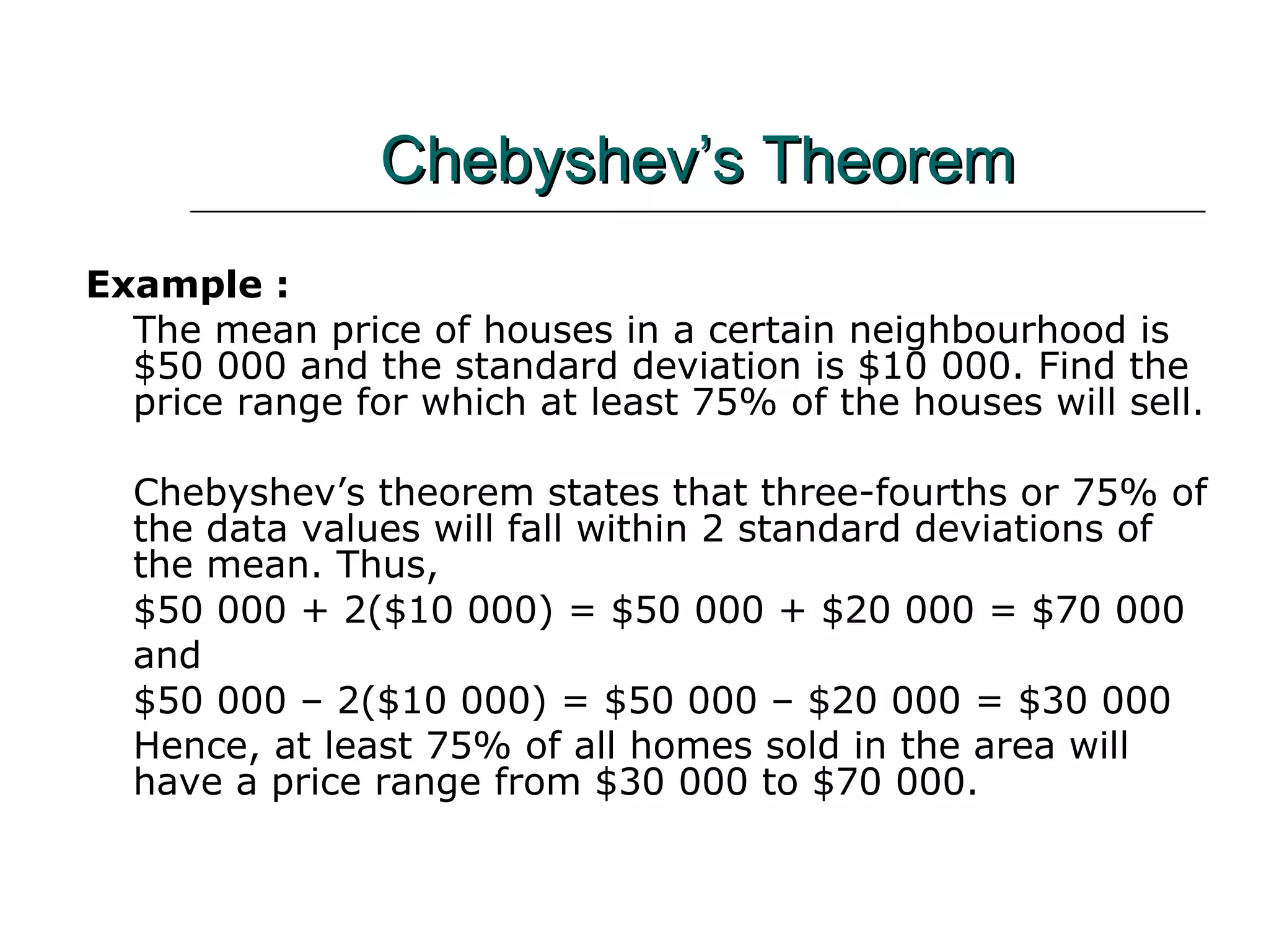 Chebyshev’s Theorem Example :  The mean price of houses in a certain neighbourhood is $50 000 and the standard deviation is $10 000. Find the price range for which at least 75% of the houses will sell. Chebyshev’s theorem states that three-fourths or 75% of the data values will fall within 2 standard deviations of the mean. Thus, $50 000 + 2($10 000) = $50 000 + $20 000 = $70 000 and $50 000 – 2($10 000) = $50 000 – $20 000 = $30 000 Hence, at least 75% of all homes sold in the area will have a price range from $30 000 to $70 000. 