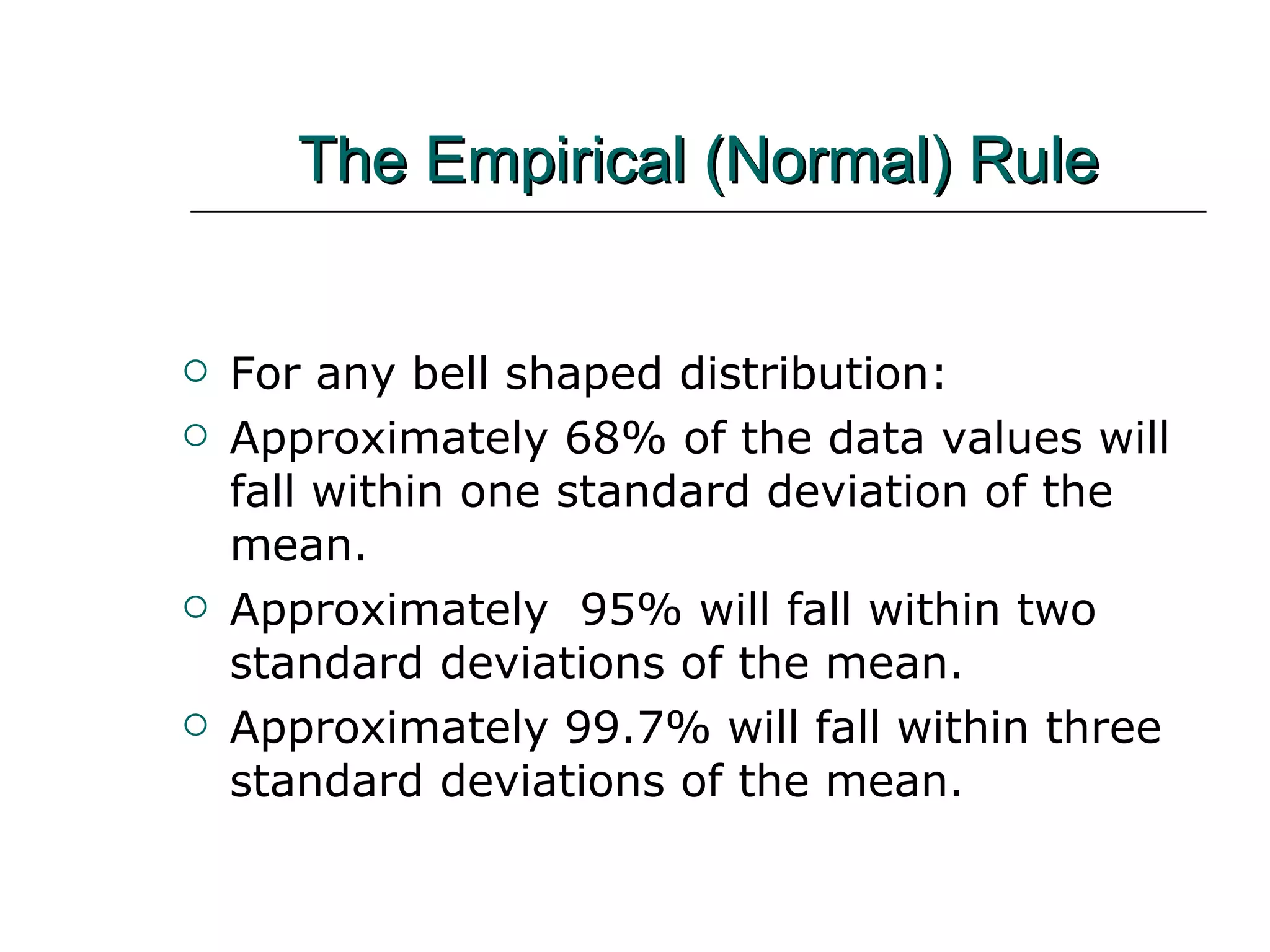 The Empirical (Normal) Rule For any bell shaped distribution: Approximately 68% of the data values will fall within one standard deviation of the mean. Approximately  95% will fall within two standard deviations of the mean. Approximately 99.7% will fall within three standard deviations of the mean. 