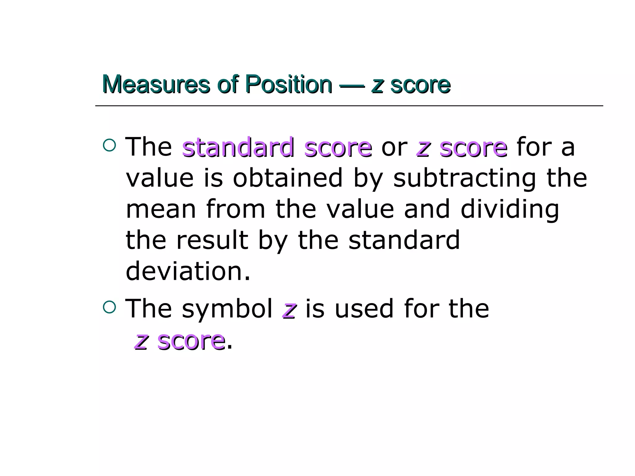 Measures of Position —  z  score The   standard score   or   z  score   for a value is obtained by subtracting the mean from the value and dividing the result by the standard deviation. The symbol  z  is used for the  z  score . 