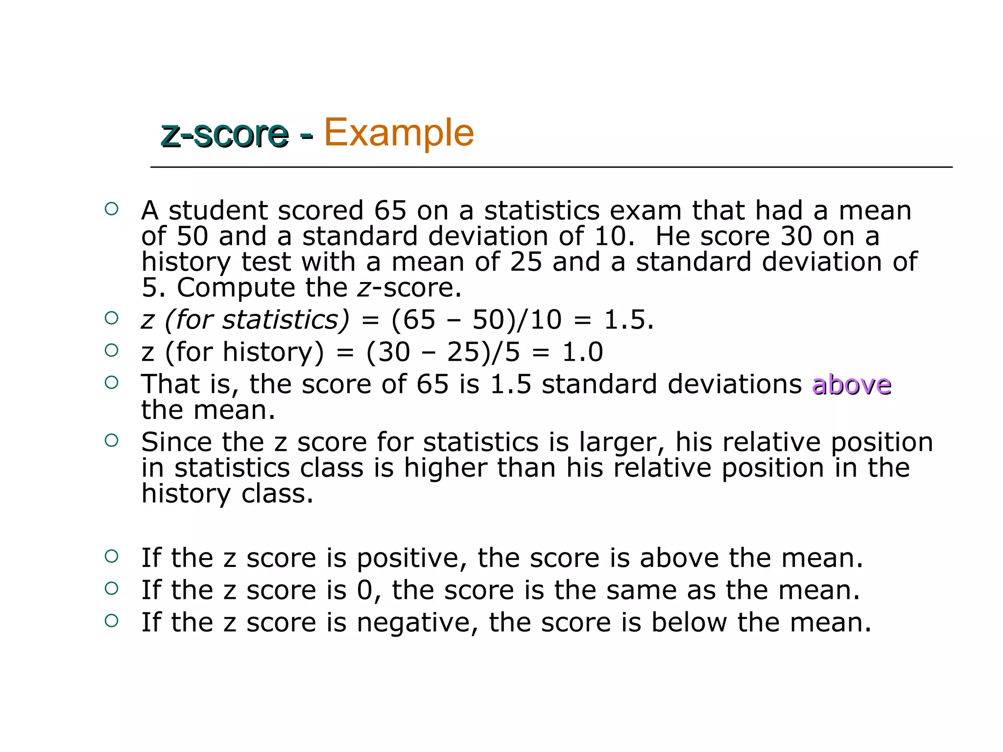 A student scored 65 on a statistics exam that had a mean of 50 and a standard deviation of 10.  He score 30 on a history test with a mean of 25 and a standard deviation of 5. Compute the  z -score. z (for statistics)  = (65 – 50)/10 = 1.5. z (for history) = (30 – 25)/5 = 1.0 That is, the score of 65 is 1.5 standard deviations   above   the mean. Since the z score for statistics is larger, his relative position in statistics class is higher than his relative position in the history class.  If the z score is positive, the score is above the mean.  If the z score is 0, the score is the same as the mean. If the z score is negative, the score is below the mean. z-score -   Example 