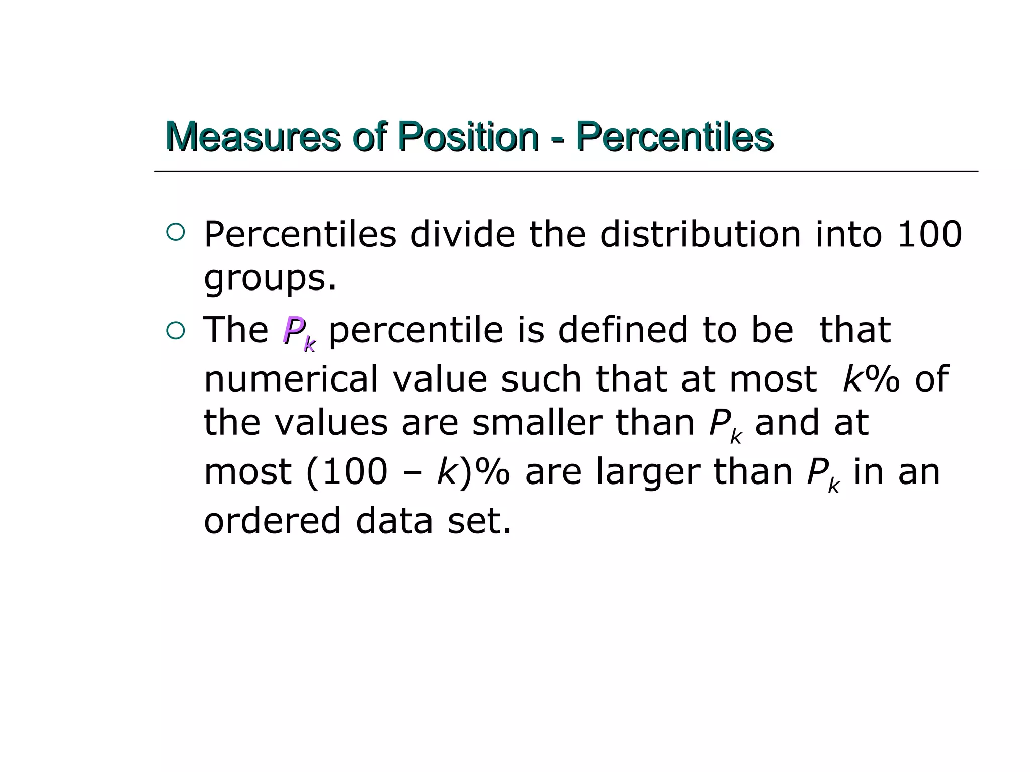 Measures of Position - Percentiles Percentiles divide the distribution into 100 groups. The   P k   percentile is defined to be  that numerical value such that at most  k % of the values are smaller than  P k  and at most (100 –  k )% are larger than  P k  in an ordered data set. 