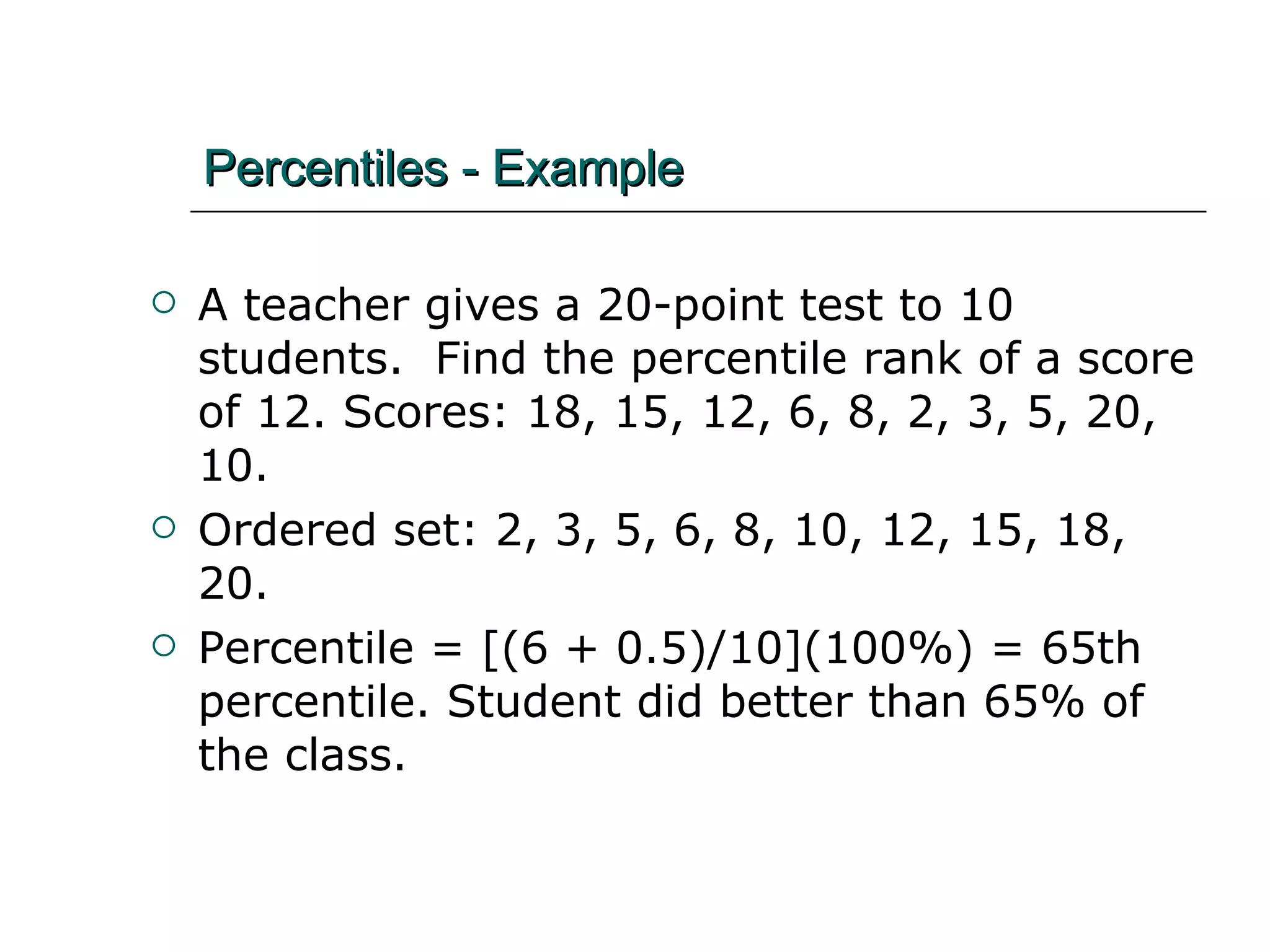 Percentiles - Example A teacher gives a 20-point test to 10 students.  Find the percentile rank of a score of 12. Scores: 18, 15, 12, 6, 8, 2, 3, 5, 20, 10. Ordered set: 2, 3, 5, 6, 8, 10, 12, 15, 18, 20. Percentile = [(6 + 0.5)/10](100%) = 65th percentile. Student did better than 65% of the class. 