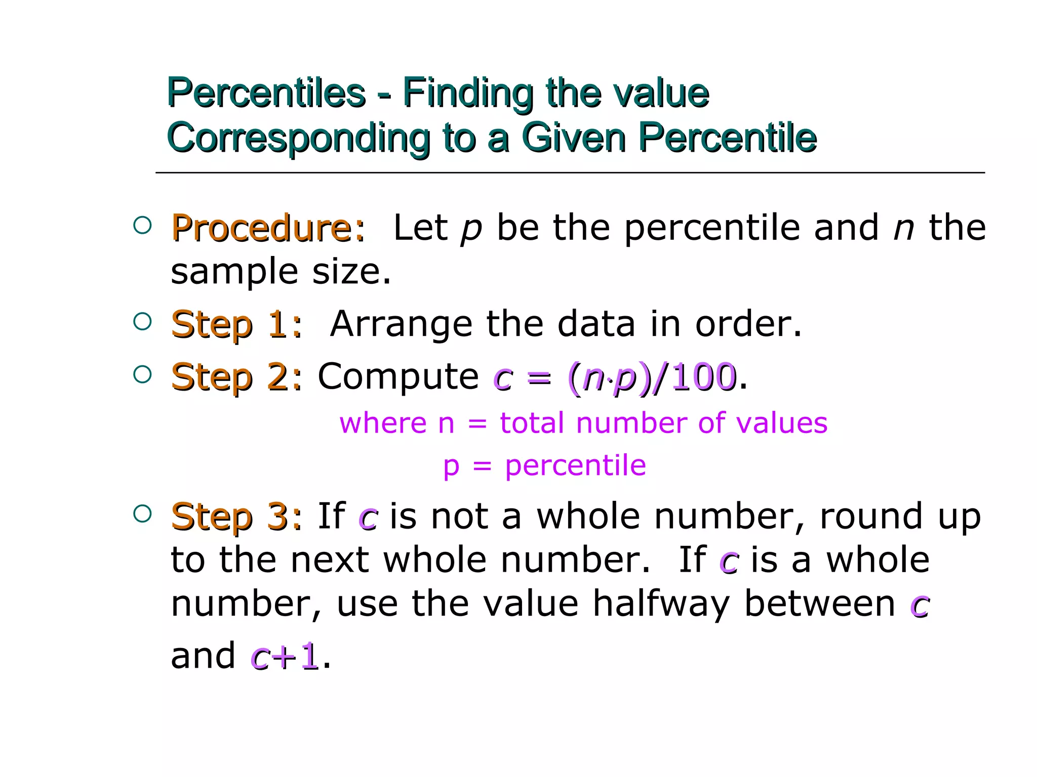 Percentiles - Finding the value Corresponding to a Given Percentile Procedure:   Let  p  be the percentile and  n  the sample size. Step 1:   Arrange the data in order. Step 2:   Compute  c  = ( n  p )/100 . where n = total number of values p = percentile Step 3:   If  c  is not a whole number, round up to the next whole number.  If  c   is a whole number, use the value halfway between  c   and  c +1 .   