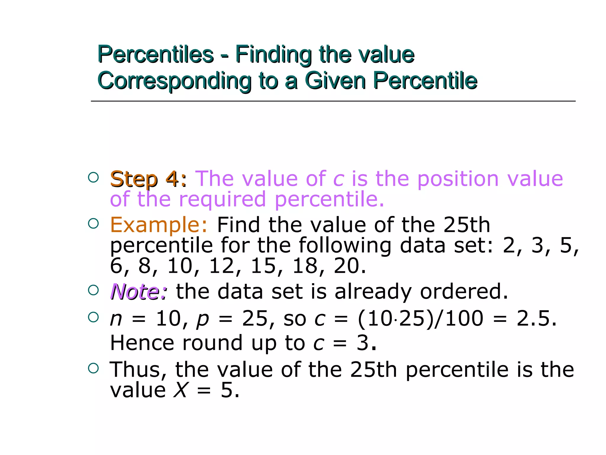 Percentiles - Finding the value Corresponding to a Given Percentile Step 4:   The value of  c  is the position value of the required percentile.   Example:  Find the value of the 25th percentile for the following data set: 2, 3, 5, 6, 8, 10, 12, 15, 18, 20. Note:  the data set is already ordered. n  = 10,  p  = 25, so  c  = (10  25)/100 = 2.5.  Hence round up to  c  = 3 .   Thus, the value of the 25th percentile is the value  X  = 5. 