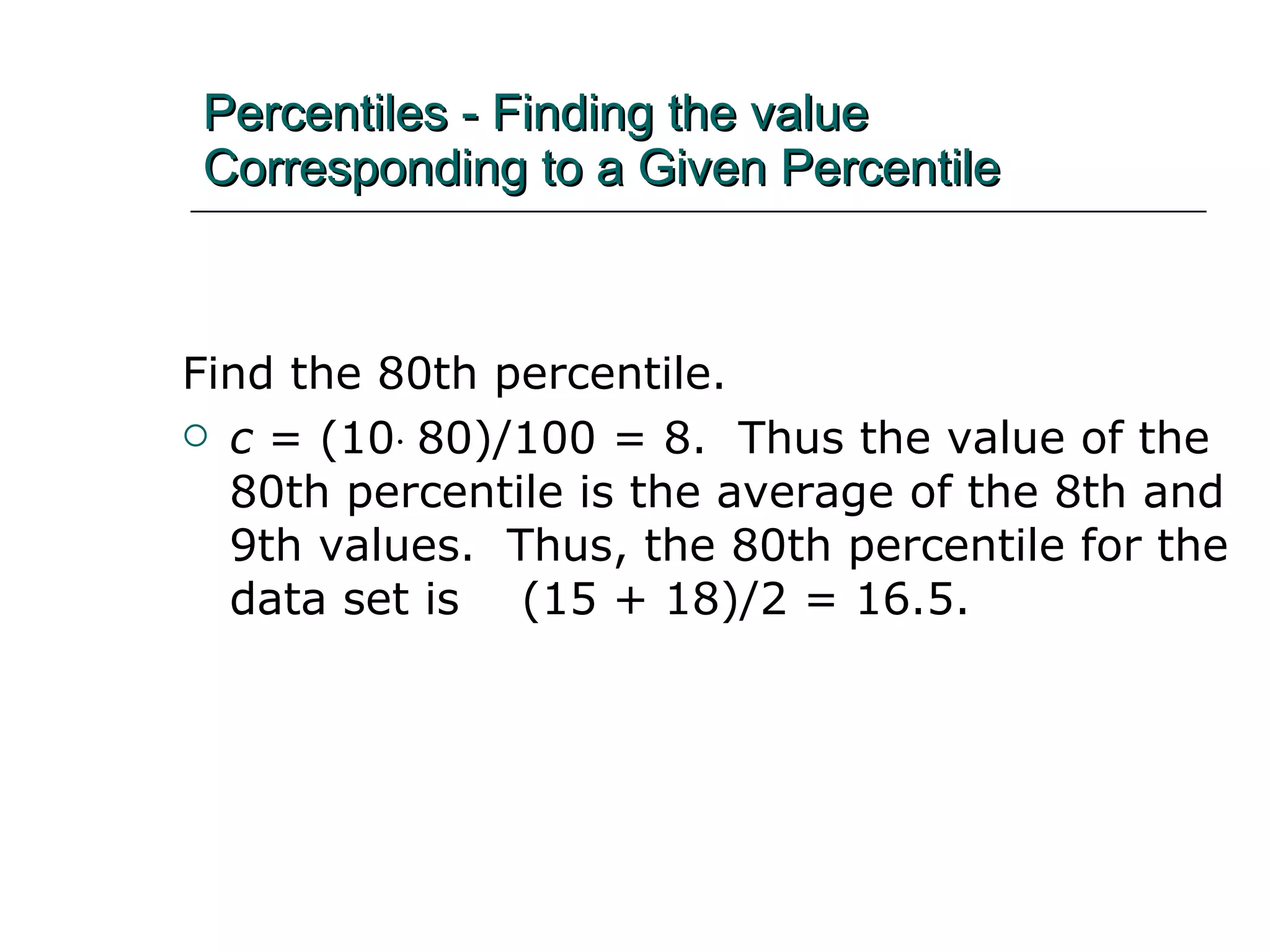 Percentiles - Finding the value Corresponding to a Given Percentile Find the 80th percentile. c  = (10  80)/100 = 8.  Thus the value of the 80th percentile is the average of the 8th and 9th values.  Thus, the 80th percentile for the data set is  (15 + 18)/2 = 16.5. 