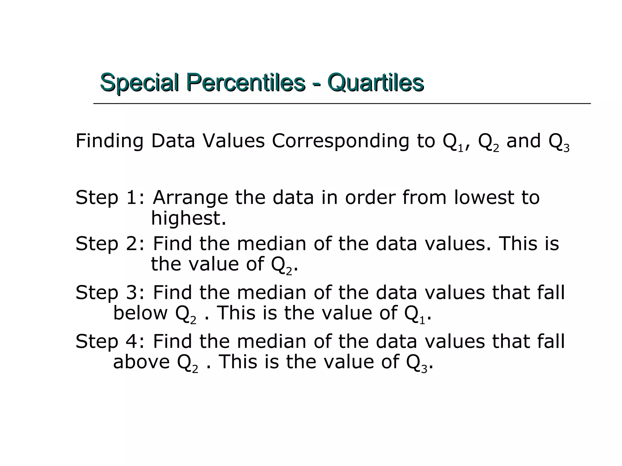 Special Percentiles - Quartiles   Finding Data Values Corresponding to Q 1 , Q 2  and Q 3 Step 1: Arrange the data in order from lowest to    highest. Step 2: Find the median of the data values. This is      the value of Q 2 . Step 3: Find the median of the data values that fall    below Q 2  . This is the value of Q 1 . Step 4: Find the median of the data values that fall    above Q 2  . This is the value of Q 3 . 