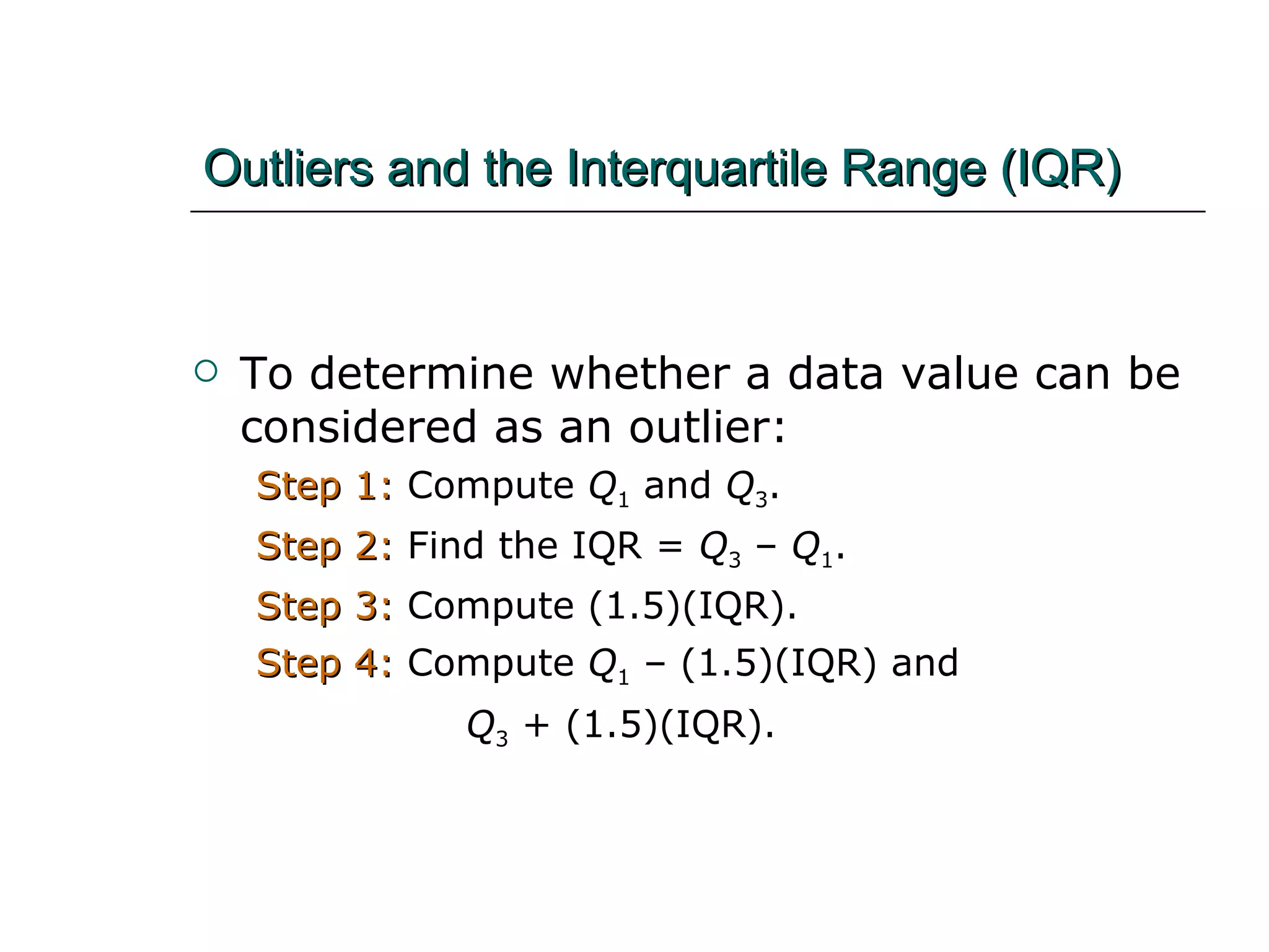 Outliers and the Interquartile Range (IQR) To determine whether a data value can be considered as an outlier: Step 1:  Compute  Q 1  and  Q 3 .  Step 2:  Find the IQR =  Q 3  –  Q 1 .  Step 3:  Compute (1.5)(IQR). Step 4:  Compute  Q 1  – (1.5)(IQR) and    Q 3  + (1.5)(IQR).   