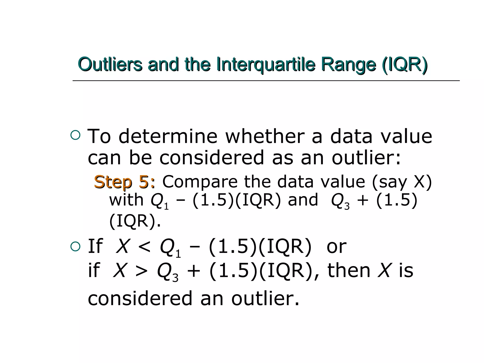 Outliers and the Interquartile Range (IQR) To determine whether a data value can be considered as an outlier: Step 5:  Compare the data value (say X) with  Q 1  – (1.5)(IQR) and  Q 3  + (1.5)(IQR).  If  X  <  Q 1  – (1.5)(IQR)  or  if  X  >  Q 3  + (1.5)(IQR), then  X  is considered an outlier.   