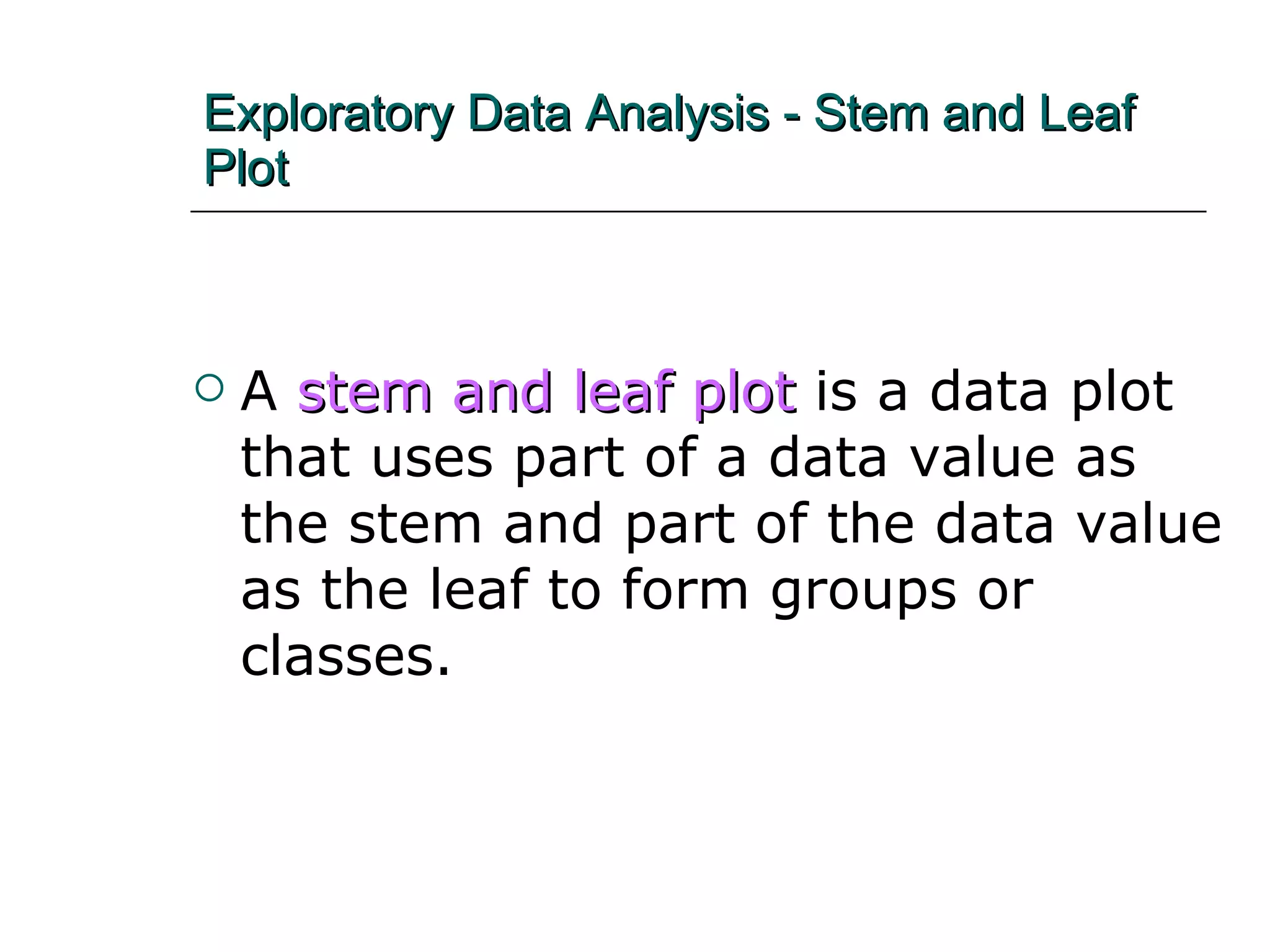 Exploratory Data Analysis - Stem and Leaf Plot A   stem and leaf plot   is a data plot that uses part of a data value as the stem and part of the data value as the leaf to form groups or classes. 
