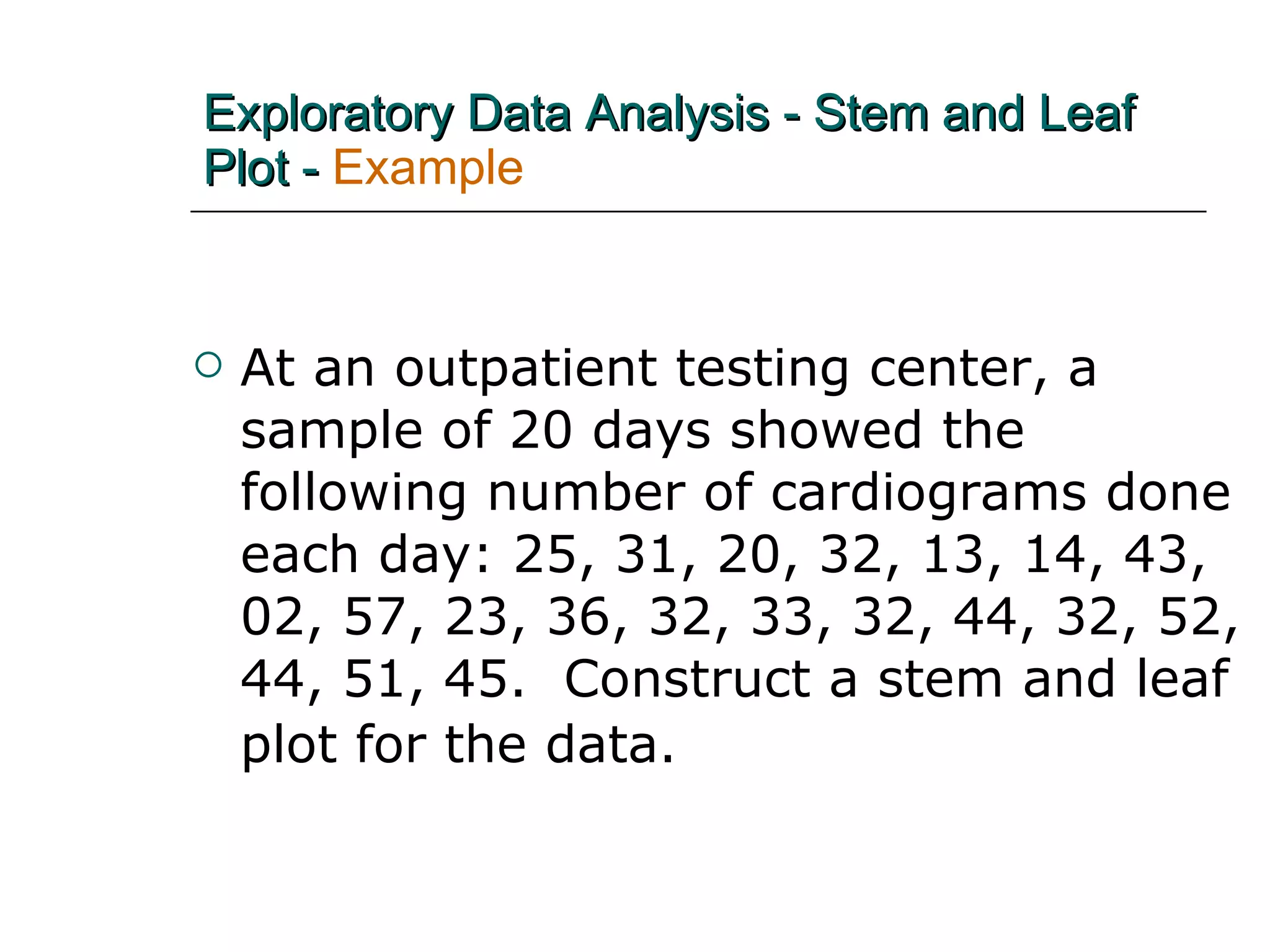 At an outpatient testing center, a sample of 20 days showed the following number of cardiograms done each day: 25, 31, 20, 32, 13, 14, 43, 02, 57, 23, 36, 32, 33, 32, 44, 32, 52, 44, 51, 45.  Construct a stem and leaf plot for the data.   Exploratory Data Analysis - Stem and Leaf Plot -  Example 