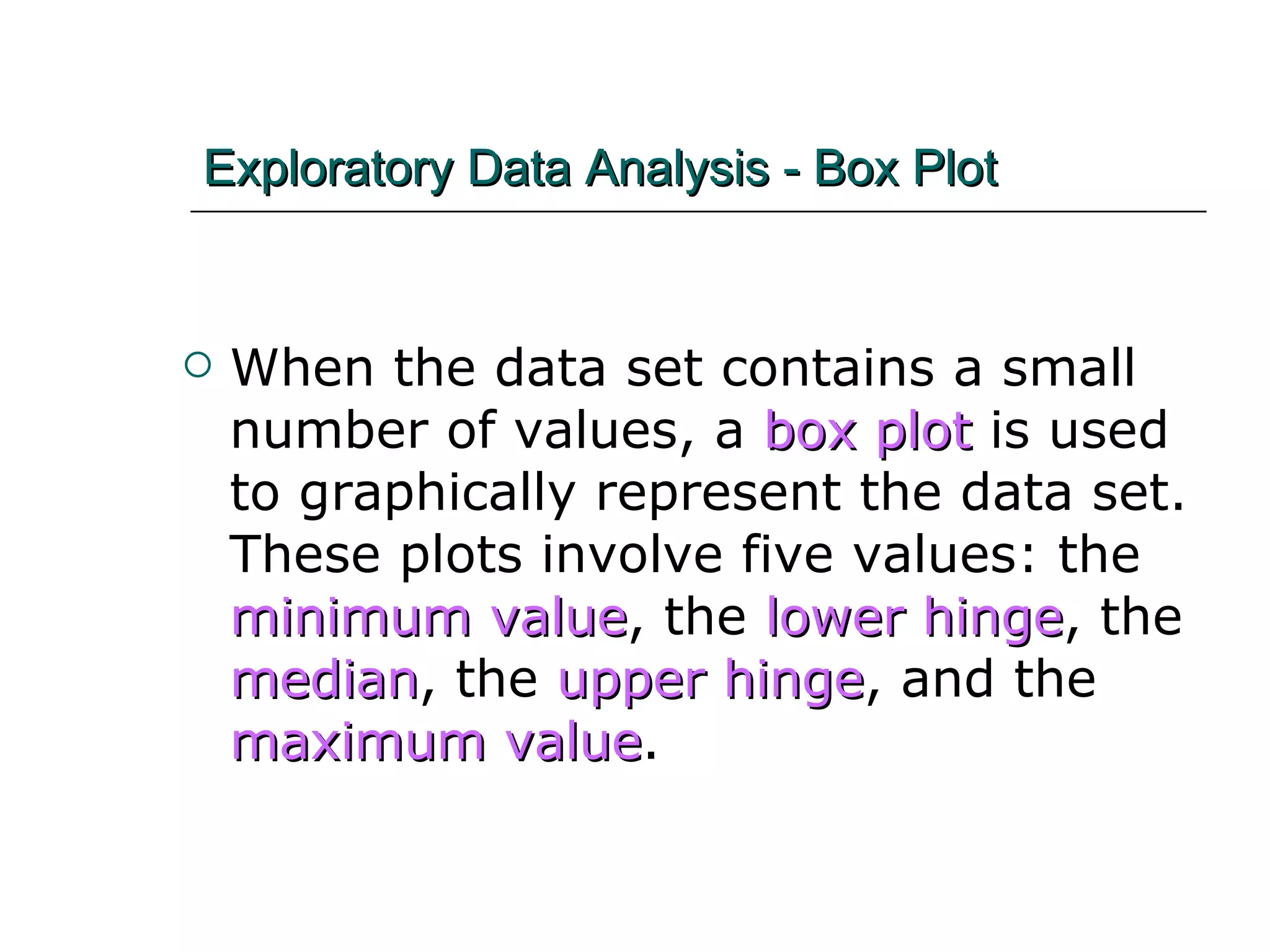 Exploratory Data Analysis - Box Plot When the data set contains a small number of values, a  box plot  is used to graphically represent the data set.  These plots involve five values: the  minimum value , the  lower hinge , the  median , the  upper hinge , and the  maximum value . 