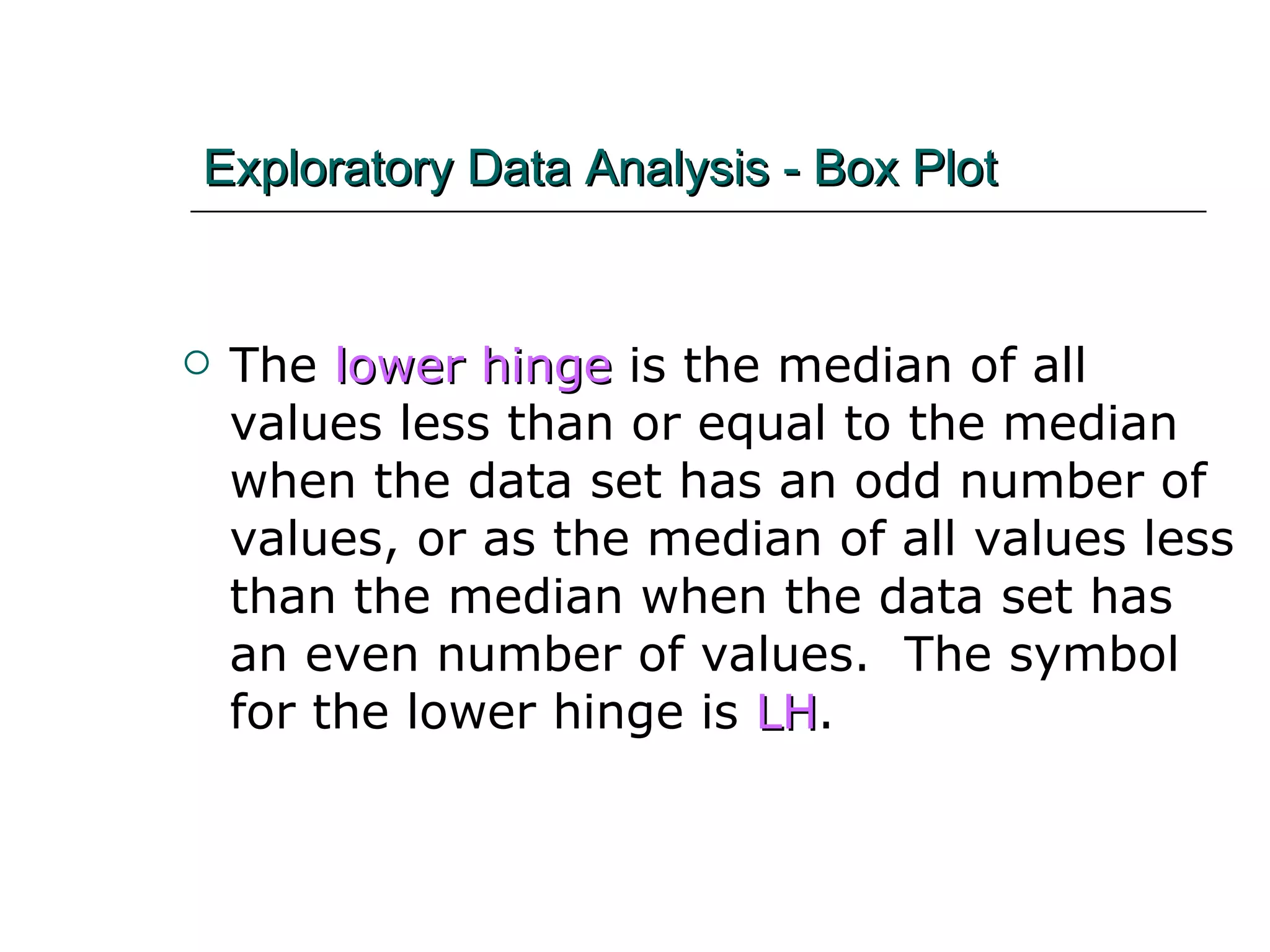 Exploratory Data Analysis - Box Plot The  lower hinge  is the median of all values less than or equal to the median when the data set has an odd number of values, or as the median of all values less than the median when the data set has an even number of values.  The symbol for the lower hinge is  LH . 