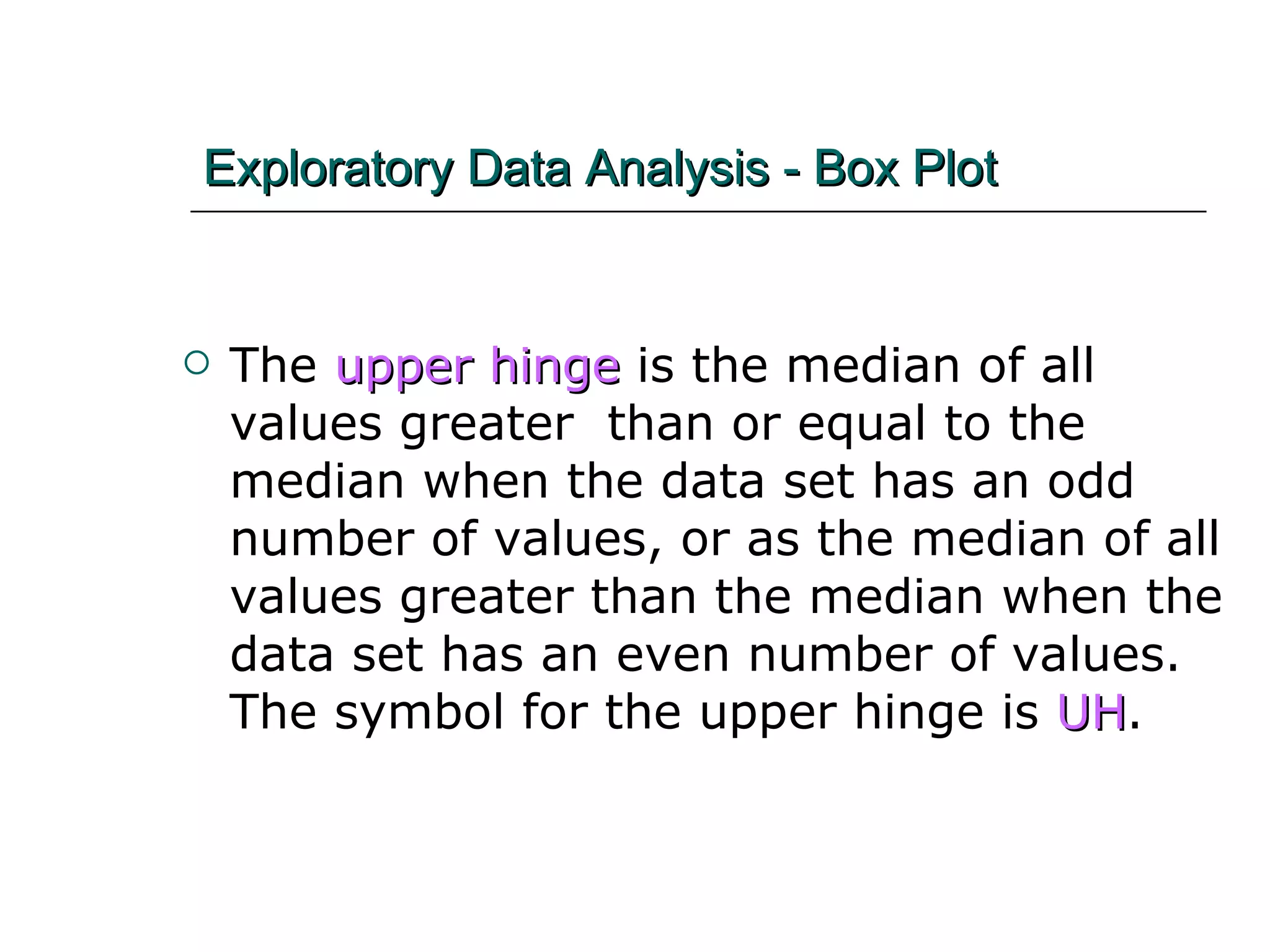 Exploratory Data Analysis - Box Plot The  upper hinge  is the median of all values greater  than or equal to the median when the data set has an odd number of values, or as the median of all values greater than the median when the data set has an even number of values.  The symbol for the upper hinge is  UH . 